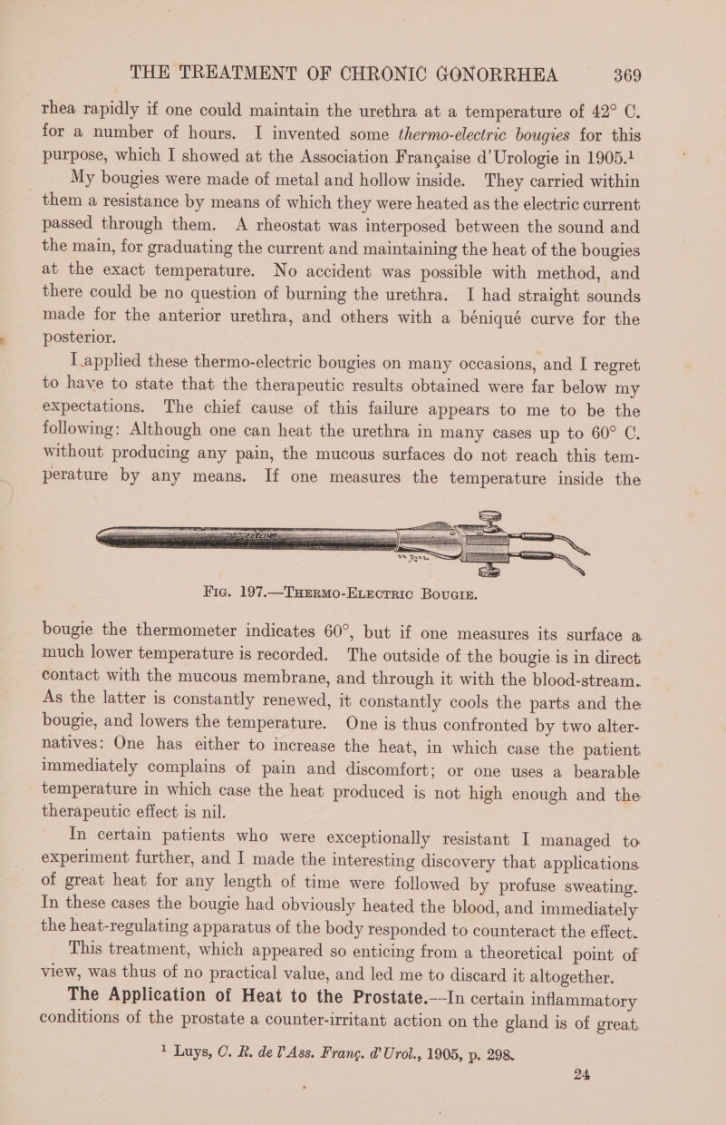 thea rapidly if one could maintain the urethra at a temperature of 42° C. for a number of hours. I invented some thermo-electric bougies for this purpose, which I showed at the Association Française d’ Urologie in 1905.1 My bougies were made of metal and hollow inside. They carried within them a resistance by means of which they were heated as the electric current passed through them. A rheostat was interposed between the sound and the main, for graduating the current and maintaining the heat of the bougies at the exact temperature. No accident was possible with method, and there could be no question of burning the urethra. I had straight sounds made for the anterior urethra, and others with a béniqué curve for the posterior. ; I applied these thermo-electric bougies on many occasions, and I regret to have to state that the therapeutic results obtained were far below my expectations. The chief cause of this failure appears to me to be the following: Although one can heat the urethra in many cases up to 60° C. without producing any pain, the mucous surfaces do not reach this tem- perature by any means. If one measures the temperature inside the bougie the thermometer indicates 60°, but if one measures its surface a much lower temperature is recorded. The outside of the bougie is in direct contact with the mucous membrane, and through it with the blood-stream. As the latter is constantly renewed, it constantly cools the parts and the bougie, and lowers the temperature. One is thus confronted by two alter- natives: One has either to increase the heat, in which case the patient immediately complains of pain and discomfort; or one uses a bearable temperature in which case the heat produced is not high enough and the therapeutic effect is nil. In certain patients who were exceptionally resistant I managed to experiment further, and I made the interesting discovery that applications of great heat for any length of time were followed by profuse sweating. In these cases the bougie had obviously heated the blood, and immediately the heat-regulating apparatus of the body responded to counteract the effect. This treatment, which appeared so enticing from a theoretical point of view, was thus of no practical value, and led me to discard it altogether. The Application of Heat to the Prostate.—-In certain inflammatory conditions of the prostate a counter-irritant action on the gland is of great, * Luys, C. R. de Ass. Frang. d’ Urol., 1905, p. 298. 24