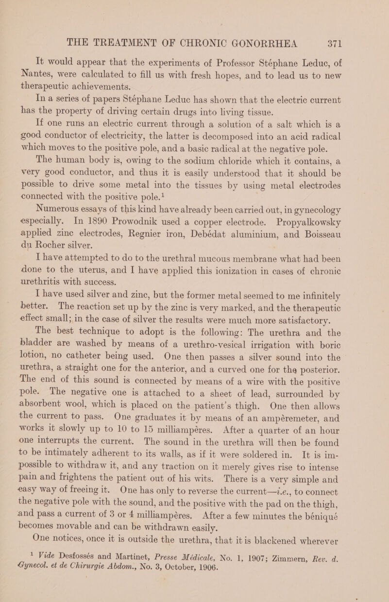 It would appear that the experiments of Professor Stéphane Leduc, of Nantes, were calculated to fill us with fresh hopes, and to lead us to new therapeutic achievements. In a series of papers Stéphane Leduc has shown that the electric current has the property of driving certain drugs into living tissue. If one runs an electric current through a solution of a salt which is a good conductor of electricity, the latter is decomposed into an acid radical which moves to the positive pole, and a basic radical at the negative pole. The human body is, owing to the sodium chloride which it contains, a very good conductor, and thus it is easily understood that it should be possible to drive some metal into the tissues by using metal electrodes connected with the positive pole.! Numerous essays of this kind have already been carried out, in gynecology especially. In 1890 Prowodnik used a copper electrode. Propyalkowsky applied zinc electrodes, Regnier iron, Debédat aluminium, and Boisseau du Rocher silver. : I have attempted to do to the urethral mucous membrane what had been done to the uterus, and I have applied this ionization in cases of chronic urethritis with success. I have used silver and zinc, but the former metal seemed to me infinitely better. The reaction set up by the zinc is very marked, and the therapeutic effect small; in the case of silver the results were much more satisfactory. The best technique to adopt is the following: The urethra and the bladder are washed by means of a urethro-vesical irrigation with boric lotion, no catheter being used. One then passes a silver sound into the urethra, a straight one for the anterior, and a curved one for the posterior. The end of this sound is connected by means of a wire with the positive pole. The negative one is attached to a sheet of lead, surrounded by absorbent wool, which is placed on the patient’s thigh. One then allows the current to pass. One graduates it by means of an ampéremeter, and works it slowly up to 10 to 15 milliampéres. After a quarter of an hour one interrupts the current. The sound in the urethra will then be found to be intimately adherent to its walls, as if it were soldered in. It is im- possible to withdraw it, and any traction on it merely gives rise to intense pain and frightens the patient out of his wits. There is a very simple and easy way of freeing it. One has only to reverse the current—z.e., to connect the negative pole with the sound, and the positive with the pad on the thigh, and pass a current of 3 or 4 milliampéres. After a few minutes the béniqué becomes movable and can be withdrawn easily. One notices, once it is outside the urethra, that itis blackened wherever 1 Vide Desfossés and Martinet, Presse M édicale, No. 1, 1907; Zimmern, Rev. d. Gynecol. et de Chirurgie Abdom., No. 3, October, 1906.