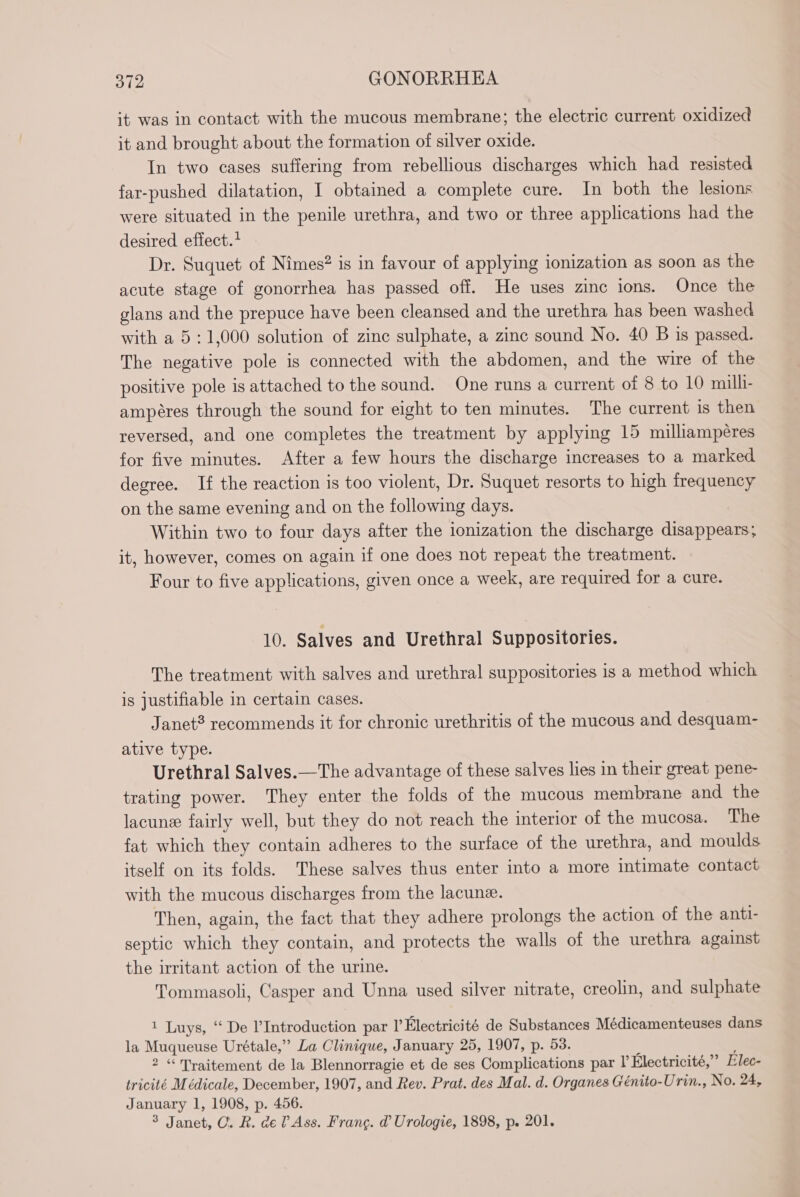 it was in contact with the mucous membrane; the electric current oxidized it and brought about the formation of silver oxide. In two cases suffering from rebellious discharges which had resisted far-pushed dilatation, I obtained a complete cure. In both the lesions were situated in the penile urethra, and two or three applications had the desired effect.* Dr. Suquet of Nimes? is in favour of applying ionization as soon as the acute stage of gonorrhea has passed off. He uses zinc ions. Once the glans and the prepuce have been cleansed and the urethra has been washed with a 5: 1,000 solution of zinc sulphate, a zinc sound No. 40 B is passed. The negative pole is connected with the abdomen, and the wire of the positive pole is attached to the sound. One runs a current of 8 to 10 milli- ampères through the sound for eight to ten minutes. The current is then reversed, and one completes the treatment by applying 15 milliamperes for five minutes. After a few hours the discharge increases to a marked degree. If the reaction is too violent, Dr. Suquet resorts to high frequency on the same evening and on the following days. Within two to four days after the ionization the discharge disappears; it, however, comes on again if one does not repeat the treatment. Four to five applications, given once a week, are required for a cure. 10. Salves and Urethral Suppositories. The treatment with salves and urethral suppositories is a method which is justifiable in certain cases. Janet? recommends it for chronic urethritis of the mucous and desquam- ative type. Urethral Salves.—The advantage of these salves lies in their great pene- trating power. They enter the folds of the mucous membrane and the lacune fairly well, but they do not reach the interior of the mucosa. The fat which they contain adheres to the surface of the urethra, and moulds itself on its folds. These salves thus enter into a more intimate contact with the mucous discharges from the lacune. Then, again, the fact that they adhere prolongs the action of the anti- septic which they contain, and protects the walls of the urethra against the irritant action of the urine. Tommasoli, Casper and Unna used silver nitrate, creolin, and sulphate 1 Luys, ‘“ De Introduction par I Electricité de Substances Médicamenteuses dans la Muqueuse Urétale,” La Clinique, January 25, 1907, p. 53. 2 “Traitement de la Blennorragie et de ses Complications par l’ Electricité,” Elec- tricité Médicale, December, 1907, and Rev. Prat. des Mal. d. Organes Génito-Urin., No. 24, January 1, 1908, p. 456. 3 Janet, C. R. de? Ass. Frang. d Urologie, 1898, p. 201.