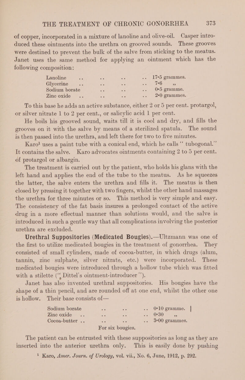 of copper, incorporated in a mixture of lanoline and olive-oil. Casper intro- duced these ointments into the urethra on grooved sounds. These grooves were destined to prevent the bulk of the salve from sticking to the meatus. Janet uses the same method for applying an ointment which has the following composition: Lanoline oe de ore .. 175 grammes. Glycerine ce se a8 en ; Sodium borate Se en .. O*5 gramme. Zinc oxide .. a “a .. 20 grammes. To this base he adds an active substance, either 2 or 5 per cent. protargol, or silver nitrate 1 to 2 per cent., or salicylic acid 1 per cent. | He boils his grooved sound, waits till it is cool and dry, and fills the grooves on it with the salve by means of a sterilized spatula. The sound is then passed into the urethra, and left there for two to five minutes. Karo! uses a paint tube with a conical end, which he calls “ tubogonal.” It contains the salve. Karo advocates ointments containing 2 to 5 per cent. of protargol or albargin. The treatment is carried out by the patient, who holds his glans with the left hand and applies the end of the tube to the meatus. As he squeezes the latter, the salve enters the urethra and fills it. The meatus is then closed by pressing it together with two fingers, whilst the other hand massages the urethra for three minutes or so. This method is very simple and easy. The consistency of the fat basis insures a prolonged contact of the active drug in a more effectual manner than solutions would, and the salve is introduced in such a gentle way that all complications involving the posterior urethra are excluded. Urethral Suppositories (Medicated Bougies).—Ultzmann was one of the first to utilize medicated bougies in the treatment of gonorrhea. They consisted of small cylinders, made of cocoa-butter, in which drugs (alum, tannin, zinc sulphate, silver nitrate, etc.) were incorporated. These medicated bougies were introduced through a hollow tube which was fitted with a stilette (“ Dittel’s ointment-introducer ”). Janet has also invented urethral suppositories. His bougies have the shape of a thin pencil, and are rounded off at one end, whilst the other one is hollow. Their base consists of— Sodium borate se es .. 0-10 gramme. | Zinc oxide a ne TS .. 0°30 3 Cocoa-butter .. hus acs .. 300 grammes. For six bougies. The patient can be entrusted with these suppositories as long as they are inserted into the anterior urethra only. This is easily done by pushing 1 Karo, Amer. Journ. of Urology, vol. vii., No. 6, June, 1912, p. 292.
