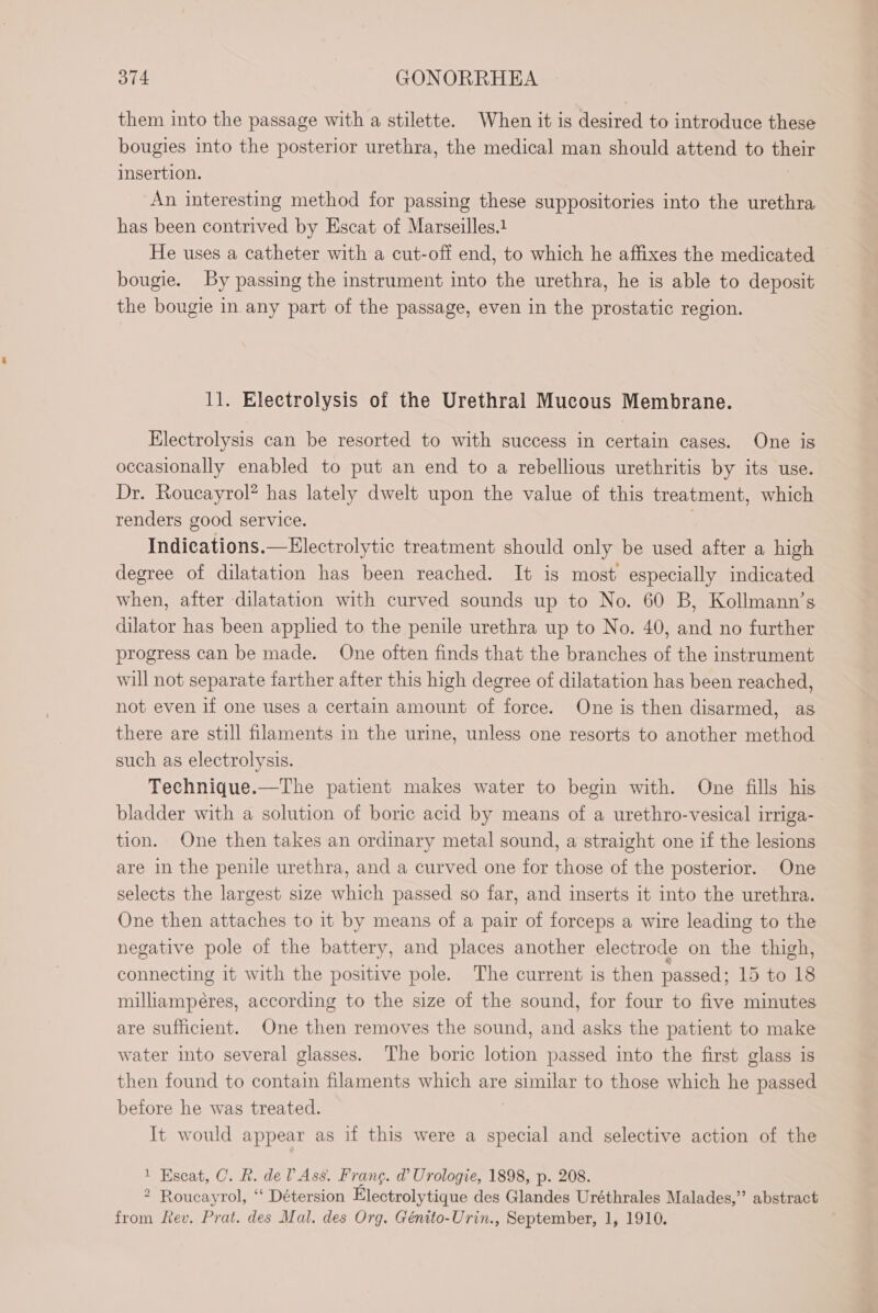 them into the passage with a stilette. When it is desired to introduce these bougies into the posterior urethra, the medical man should attend to their insertion. An interesting method for passing these suppositories into the urethra has been contrived by Escat of Marseilles. He uses a catheter with a cut-off end, to which he affixes the medicated bougie. By passing the instrument into the urethra, he is able to deposit the bougie in any part of the passage, even in the prostatic region. 11. Electrolysis of the Urethral Mucous Membrane. Electrolysis can be resorted to with success in certain cases. One is occasionally enabled to put an end to a rebellious urethritis by its use. Dr. Roucayrol? has lately dwelt upon the value of this treatment, which renders good service. Indications.—Electrolytic treatment should only be used after a high degree of dilatation has been reached. It is most especially indicated when, after dilatation with curved sounds up to No. 60 B, Kollmann’s dilator has been applied to the penile urethra up to No. 40, and no further progress can be made. One often finds that the branches of the instrument will not separate farther after this high degree of dilatation has been reached, not even if one uses a certain amount of force. One is then disarmed, as there are still filaments in the urine, unless one resorts to another method such as electrolysis. Technique.—The patient makes water to begin with. One fills his bladder with a solution of boric acid by means of a urethro-vesical irriga- tion. One then takes an ordinary metal sound, a straight one if the lesions are in the penile urethra, and a curved one for those of the posterior. One selects the largest size which passed so far, and inserts it into the urethra. One then attaches to it by means of a pair of forceps a wire leading to the negative pole of the battery, and places another electrode on the thigh, connecting it with the positive pole. The current is then passed; 15 to 18 milliampéres, according to the size of the sound, for four to five minutes are sufficient. One then removes the sound, and asks the patient to make water into several glasses. The boric lotion passed into the first glass is then found to contain filaments which are US to those which he passed before he was treated. It would appear as if this were a special and selective action of the 1 Escat, C. R. de l’As$. Frang. d Urologie, 1898, p. 208. 2 Roucayrol, “ Détersion Électrolytique des Glandes Uréthrales Malades,” abstract from fev. Prat. des Mal. des Org. Génito-Urin., September, 1, 1910.