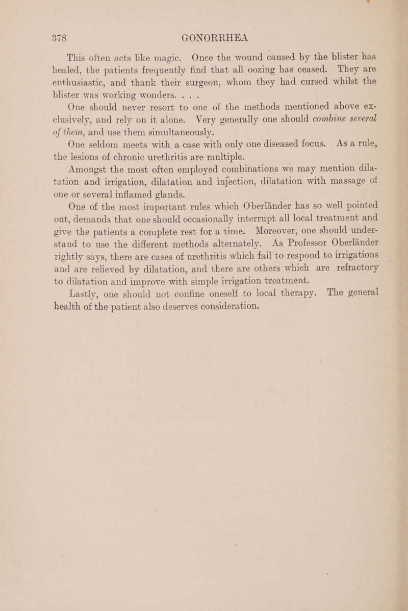 This often acts like magic. Once the wound caused by the blister has healed, the patients frequently find that all oozing has ceased. They are enthusiastic, and thank their surgeon, whom they had cursed whilst the blister was working wonders. . . . One should never resort to one of the methods mentioned above ex- clusively, and rely on it alone. Very generally one should combine several of them, and use them simultaneously. One seldom meets with a case with only one diseased focus. As a rule, the lesions of chronic urethritis are multiple. Amongst the most often employed combinations we may mention dila- tation and irrigation, dilatation and injection, dilatation with massage of one or several inflamed glands. One of the most important rules which Oberlinder has so well pointed out, demands that one should occasionally interrupt all local treatment and give the patients a complete rest for a time. Moreover, one should under- stand to use the different methods alternately. As Professor Oberländer rightly says, there are cases of urethritis which fail to respond to irrigations and are relieved by dilatation, and there are others which are refractory to dilatation and improve with simple irrigation treatment. Lastly, one should not confine oneself to local therapy. The general health of the patient also deserves consideration.
