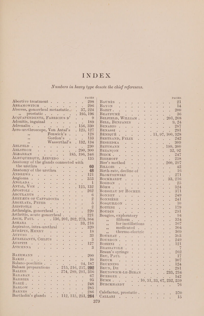 Abortive treatment . 298 ABRAMOWITCH 296 Abscess, gonorrheal metastatic. . 317, 224 » prostatic . Z . 195, 196 ACQUAPENDENTE, FABRICIUS D’ : 9 Adenitis, inguinal . 189 Adrenalin . « 156, 330 Aero- -urethroscope, Von Antals = 126,127 5 Fenwick’s . 128 oe Gordon's : 04 - F383 à Wasserthal’s . 132, 134 ABLFELD . NRC SAR emer 280 AHLSTROM . . 290, 300 ALBARRAN ; 185, 196, 346 ALBUQUERQUE, AzEVEDO ; y= 135 Anatomy of the glands connected with the urethra : 60 Anatomy of the urethra, 48 ANDREWS . 3 124 Angioma 353 ANGLADA .. M 1 ANTAL, VON . . 125, 132 APOSTOLI . 262 ARCULANUS 6 ARETÆUS OF Capp ADOCIA Zz ARGELATA, PETER 5 ARISTOTLE : À Arthralgia, gonorrheal 220 Arthritis, acute gonorrheal . . 221 ASCH, PAUL 190201; 202, 273, 364 ASHARA ; ork a) LOOM Ee Aspirator, intra- urethral 320 AUBÉPIN, HENRY 18 AUFUSO 33 AURELIANUS, Cavs 3 AUSPITZ 127 AVICENNA 3 BAERMANN 200 BaKEI . : 10 Balano- posthitis : ; à 94, 187 Balsam preparations 215, 216, 257, 292 BALZER 274, 289, 291, 316 BARABAN , SW eee 67 BARBIER 93 BARIÉ . 248 BARLOW 285 BARNES . . 286 Bartholin’s glands 112, ss, 251, 264 BauMES Bayon 14. BAZET. 200 BEAUFUME sat gone 36 BELFIELD, WILLIAM . » to OI EU BELL, BENJAMIN... ee eaten 9, 24. BENARIO . 287 BENASSI a S298 BÉNIQUÉ . aie 97, 100, 328 BERTRAND, FELIx ; . 242 BESREDKA NC LT BETTMANN . 199, 300 BEZANCON 32, 92 BIECK . PTT BIERHOFF +4 258 Bier’s method + 260, 297 BILLOIR . HMS TE ll TRS Birth-rate, dechne et it Be neg Re 16. BLOKUSEWSKI VOZTA BOCKHARDT 33, 216 BocDpaAN 5 25 Boum . 324. BoISSEAU DU Rocuse wall BONNET 249 BONNIERE at, a ag hak ral Beene BOSGUMEON™ fits. 2°, SR be 10 Borrini 179 BovuDIN 291 Bougies, exploratory 94 56 filiform . : 334- on for instillations 367 oe medicated 304. a thermo-electric Et OOS) Rowrmaw SAT TS oy LE TS BOTRDONEE MAT PE ETES eee Boman 92, 2 UN UOTE BRASSAVORET (1 TN INTER ih | Braun’s syringe LOS ARE RUE SOG 8 od el a Bruck 3 307 BRUENING 124. Brun, DE : : 207 BRUNSWICK- LE- BIHAN 2335-204 BUERGER * &gt;... | 142 BuMM . 10, 31, +33, 67, 232, 259 BURCKHARDT : Th: 76 Calefactor, prostatic . 370: Cate RiA 2a ieee ree ee eee RE 15