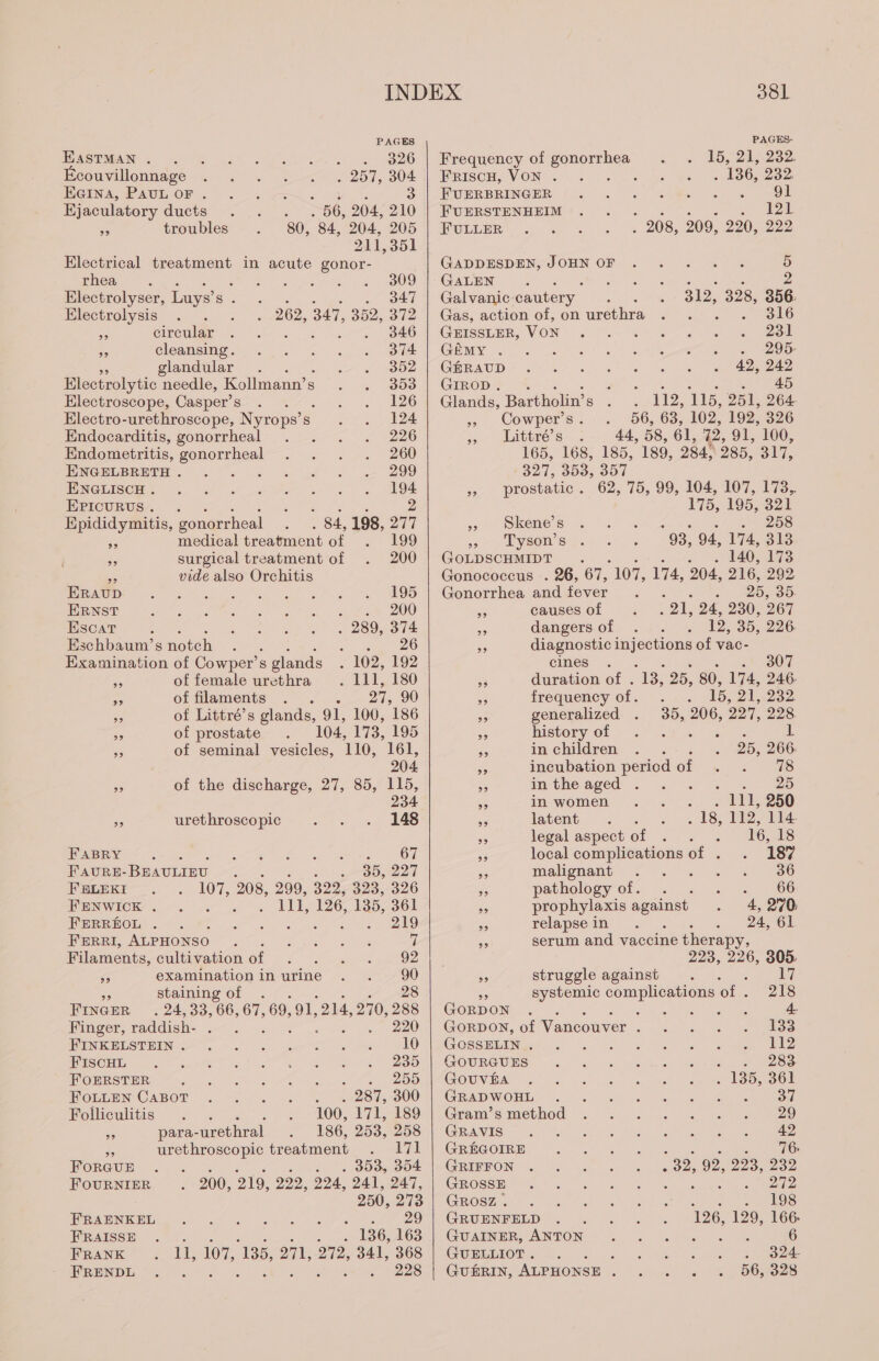 EASTMAN . i ke ZO couvillonnage . 257, 304 EGINA, PAUL OF . 3 . . 56, 204, 210 80, 84, 204, 205 211,351 Electrical treatment in acute gonor- Ejaculatory ducts &gt; troubles rhea 2 309 Electrolyser, Luys’ Be . 347 Electrolysis : 262, 347, 352, 372 AN circular 346 5 cleansing. 374 5 glandular 352 Electrolytic needle, Kollmann’s 353 Electroscope, Casper’s 126 Electro-urethroscope, Nyrops’s S 124 Endocarditis, gonorrheal 226 Endometritis, gonorrheal 260 ENGELBRETH . ; 299 ENGLISCH . SIP a Le LE EPIcuRUS. . PS Nue 2 Epididymitis, gonorrheal . 84, 198, 277 medical treatment of 199 ” surgical treatment of 200 = vide also Orchitis ERAUD 195 ERNST ‘ 200 Escat : 289, a Eschbaum’s notch : ; Examination of Cowper’s glands ‘ 102, 192 AS of female urethra . 111, 180 rn of filaments . . . 27, 90 co of Littré’s glands, 91, 100, 186 a of prostate 104, 173, 195 &gt;) of seminal vesicles, 110, 161, 204 5s of the discharge, 27, 85, 115, 234 Ws urethroscopic 148 FABRY ; ES MR ee ee 67 FAURE- BEAULIEU : a BO 27 FELEKI 107, 208, 299, 3225928, 326 FENWICK . ee 114, 126, 135, 361 FERREOL . ok ota. eel FERRI, ALPHONSO : SAG AUDE i Filaments, cultivation of I HSE 92 SG examination in urine . . 90 ‘6 staining of . : 28 FINGER... 24, 33, 66, 67, 69, 91. 214, 270,288 Finger, raddish- à 15. 220 ONE STRENG OS D Let CT 10 FIscHL 235 FOERSTER 255 FOLLEN CABOT . 287, 300 Folliculitis Wed 100, 171, 189 ve para-urethral 186, 253, 258 _ urethroscopic treatment 171 FORGUE : . 353, 304 FOURNIER 200, 219, 292, 224, 241,247, 250, 273 RON dt us oe Ag DV eee FRAISSE + 196,463 FRANK ee 107, 186, 271, 272, 341, 368 FRENDL ss 228 381 PAGES- Frequency of gonorrhea 15, 21, 232 FRISCH, VON . : . 136, 232: PUERBRINGER ls SUR OS OU FUERSTENHEIM ; en EE FULLER ! 208, 209, 220,222 GADDESDEN, JOHN OF . ... . 5 GALEN ; ; ee ee 2 Galvanic cautery 312, 328, 356. Gas, action of, on urethra , SOC GEISSLER, VON 231 GEMY . Pe DER OE GRRAUD + JL UE mn ROR eae a GIROD. . a 45 Glands, Bartholin’ 5 » Cowper's 56, 63, 102, 192, 326 » Littré’s 44, 58, 61, 72, 91, 100, 165, 168, 185, 189, 284, 285, 317, 327, 3D9, 304 » prostatic. 62, 75, 99, 104, 107, 173. 112, 115, 251, 264- 175, 195, 321 » Skene’s os 5208 551 p Lysen’s 98, 94, 174, 313 GOLDSCHMIDT 2 140, 173 Gonococcus . 26, 67, 107, 174, 204, 216, 292 Gonorrhea and fever : 25, 35. - causes of ee 24, 230, 267 Re dangers of 12, 35, 226 5; diagnostic ees of vac- cines . :v 307 93 duration of . 13, 25, 80, 174, 246. _ frequency of, 0. 1. 15, 21,232 a generalized . 35, 206, 227. 228. eS history of LA eee L a in children 25, 266 es incubation period of +. . 78 aA isthe. aged ©: cn 25 - in women . 114, 250 ss latent A se 18, 112, 114. 3 legal aspect of 16, 18 as local complications of . 187 _ malignant . 111000 a pathology of. . + «= 066 | prophylaxis against 4, 270: a relapse in HE 24, 61 serum and vaccine therapy, 223, 226, 805. 56 struggle against ANA systemic un of . 218 GORDON Re ide UT: 4- GORDON, of Vancouver 3 33 GossELIN ; 112 GOURGUES 283 GOUVBA nr . 135, 361 GEM OH MEL ee. ed Bk ea, eevee eee 37 Gram'smethod: à: :! + 441 000929 GAMERS) — Sega Mathh ce ets ss AE ER alee 42 GREGOIRE ee le te 76 GRIFFON .32, 92, 293, 232 GROSSE, MR: tase el ae NON GROSZ . . 119$ GRUENFELD 126, 129, 166: GUAINER, ANTON . . . . 6 GUELLIOT . 324- GUERIN, ALPHONSE ; aes 328