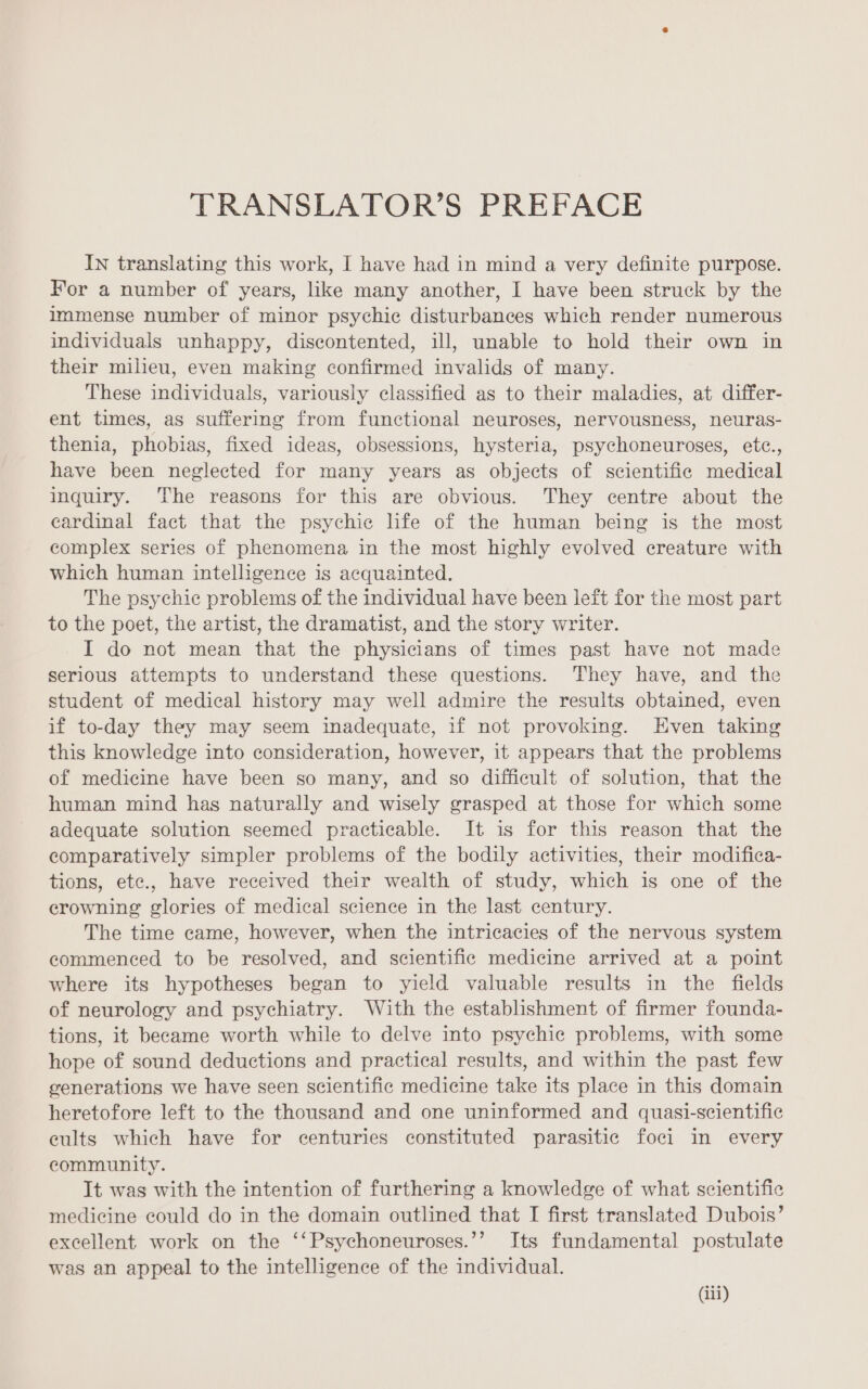 TRANSLATOR’S PREFACE In translating this work, I have had in mind a very definite purpose. For a number of years, like many another, I have been struck by the immense number of minor psychic disturbances which render numerous individuals unhappy, discontented, ill, unable to hold their own in their milieu, even making confirmed invalids of many. These individuals, variously classified as to their maladies, at differ- ent times, as suffering from functional neuroses, nervousness, neuras- thenia, phobias, fixed ideas, obsessions, hysteria, psychoneuroses, etc., have been neglected for many years as objects of scientific medical inquiry. The reasons for this are obvious. They centre about the cardinal fact that the psychic life of the human being is the most complex series of phenomena in the most highly evolved creature with which human intelligence is acquainted. The psychic problems of the individual have been left for the most part to the poet, the artist, the dramatist, and the story writer. I do not mean that the physicians of times past have not made serious attempts to understand these questions. They have, and the student of medical history may well admire the results obtained, even if to-day they may seem madequate, if not provoking. Even taking this knowledge into consideration, however, it appears that the problems of medicine have been so many, and so difficult of solution, that the human mind has naturally and wisely grasped at those for which some adequate solution seemed practicable. It is for this reason that the comparatively simpler problems of the bodily activities, their modifica- tions, ete., have received their wealth of study, which is one of the erowning glories of medical science in the last century. The time came, however, when the intricacies of the nervous system commenced to be resolved, and scientific medicine arrived at a point where its hypotheses began to yield valuable results in the fields of neurology and psychiatry. With the establishment of firmer founda- tions, it became worth while to delve into psychic problems, with some hope of sound deductions and practical results, and within the past few generations we have seen scientific medicine take its place in this domain heretofore left to the thousand and one uninformed and quasi-scientific cults which have for centuries constituted parasitic foci in every community. Tt was with the intention of furthering a knowledge of what scientific medicine could do in the domain outlined that I first translated Dubois’ excellent work on the ‘‘Psychoneuroses.’’ Its fundamental postulate was an appeal to the intelligence of the individual.