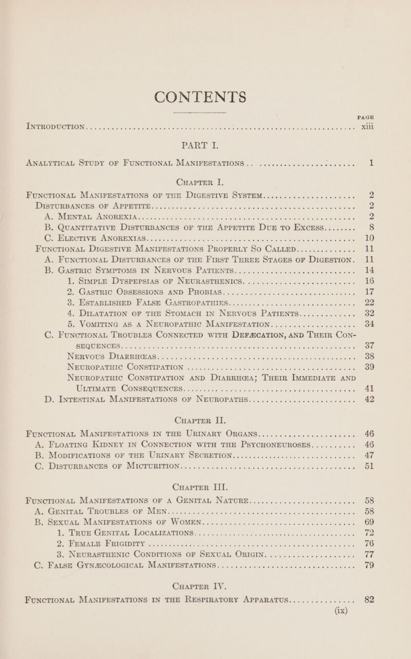 CONTENTS PAGE RO TO ED NO SU Gui rt asia ea lor eta Ne Gans wea Paie amok. aes Xi PAR PE ANALYTICAL STUDY OF FUNCTIONAL MANIFESTATIONS .. ............... sauts SEEN CHAPTER I. FUNCTIONAL MANIFESTATIONS OF THE DIGESTIVE SYSTEM................... is aes DU RP NS OP APP RUPEE, à Soe dada OU à na dead claude at duc 2 NOR GER so ce genie meres te ur tue ture near Can on ns LOIN 2 B. QUANTITATIVE DISTURBANCES OF THE APPETITE DUE To EXCESS....... srs ECE VE) (AN Ore SENG 7 ci S oak i ani Pals Sia ee a eel che a SRI ae eee 10 FUNCTIONAL DIGESTIVE MANIFESTATIONS PROPERLY SO CALLED.............. 11 A. FUNCTIONAL DISTURBANCES OF THE First THREE STAGES OF DIGESTION. il B. Gastric Symprome in NERVOUS PATIENTS. 2... 14. co. sions 14 1. Sumpre Dysrerstas or NEURASTHENICS. 00. ...6...0000805 0800088 16 2. Cas@nicg Oberesions AND PHOBIAS: 4 Jc. ch. bho times hdd aie Seine 17 Sj. JISTABLICnnD WALSH GASTROPATHING «&lt;0. ela teen hele ii on 22 4, DILATATION OF THE STOMACH IN NERVOUS PATIENTS............. 32 5. VOMITING AS A NEUROPATHIC MANIFESTATION. .................. 34 C. FunNCTIONAL TROUBLES CONNECTED WITH DEFÆCATION, AND THEIR Con- NTE CREDIT otc gered Pin tid aera a eee A, Re alan hs RECTAL ces LN ORL 37 Pere OU TNE REC Ss US Aes SR Cie eo als oa ee ee ee 38 NOH a@PArEIC CONSTEPATION LL US AL bane pen ed PSP AR 39 NEUROPATHIC CONSTIPATION AND DIARRH@A; THEIR IMMEDIATE AND ULTIMATE CONSEQUENCES............ AE AN ee On fe NE a eA RY A1 D. INTESTINAL MANIFESTATIONS OF N'EUROPATHS........................ 42 CHAPTER II. FUNCTIONAL MANIFESTATIONS IN THE URINARY ORGANS....... D RU Sg eae ee ee A. FLOATING KIDNEY IN CONNECTION WITH THE PSYCHONEUROSES.......... 46 BP. Moprmications or Tan URINARY SECRETION. :./.. 12.4) 0500000 need 47 CW IPTOREANCES OF WIICTURITIONS re hoc boa ac base bu wc er TL ae bed 51 CHaArTER III. FUNCTIONAL MANIFESTATIONS OF A GENITAL NATURE........................ 58 ee ve ERAS, Macrae mi OM WETIN 29 prota dun anse as ice tue &amp; oe oe wee 58 D Sian, NEANIFESTATIONS OF WOMEN. 1. ane his Hein icons 69 1. ror eine ae, LOCAIITATIONG: 2 oso) ian nc hes Lite LS ode oee bes (2 PÉRIODE ioe NN PR Sn a dar 76 3. Neurastamnic CONDITIONS OF SEXUAL ORIGIN. ........:....... 8. 77 C. FALSE GYNÆCOLOGICAL MANIFESTATIONS. ......... EE ner PR aye ER 79 CHAPTER IV. FUNCTIONAL MANIFESTATIONS IN THE RESPIRATORY APPARATUS............... 82