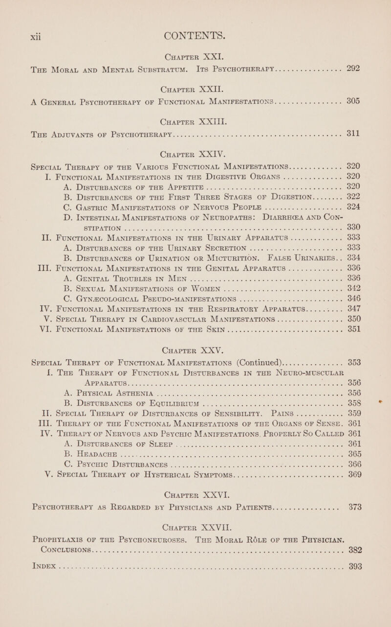 CHAPTER XXI. THe MoRAL AND MENTAL SUBSTRATUM. ITS PSYCHOTHERAPY................ 292 CHAPTER XXII. A GENERAL PSYCHOTHERAPY OF FUNCTIONAL MANIFESTATIONS..........,...... 305 CHAPTER XXIII. Tae ADIUVANTS OF . PSYCHOTHERAPY... ur bo eels soa Ge oe ewe oss Oe ee one CHAPTER X XIV. SPECIAL THERAPY OF THE VARIOUS FUNCTIONAL MANIFESTATIONS............. 320 I. FUNCTIONAL MANIFESTATIONS IN THE DIGESTIVE ORGANS .............. 320 AUDI TURBANCES OF THD APPRINTE. «4.0. ame ci ae nee eee 320 B. DistuRBANCES OF THE First THREE STAGES OF DIGESTION........ 322 C. Gastric MANIFESTATIONS OF NERVOUS PEOPLE ................... 324 D. INTESTINAL MANIFESTATIONS OF NEUROPATHS: DIARRHŒA AND Con- STP AUPEG Noo!) updos oa RE RER ic restore ke Saya reload IE Aa ee 330 II. FUNCTIONAL MANIFESTATIONS IN THE URINARY APPARATUS ............. 399 A. DISTURBANCES OF THE URINARY SECRETION D'UN eee 509 B. DistuRBANCES OF URINATION OR MICTURITION. FALSE URINARIES.. 334 III. FuncTIONAL MANIFESTATIONS IN THE GENITAL APPARATUS ............. 336 A GENIPAL, TROUBLES AN ANDRE CRE se ne ee aes Se ee eee 336 B. SExU At: MANIFESTATIONS OF WOMEN. 42.4 OMR EME ER 342 Co GYNZICOLOGICAL, PSEUDO=MANIPEGTATIONS 6 RE NES nee 346 IV. FUNCTIONAL MANIFESTATIONS IN THE RESPIRATORY APPARATUS..... ee Bey V. SPECIAL THERAPY IN CARDIOVASCULAR MANIFESTATIONS ................ 350 VE FUNCTIONAL MANIFUSTATIONS OF THE SKIN. 1, Ne Re nc SOL CHAPTER XXV. SPECIAL THERAPY OF FUNCTIONAL MANIFESTATIONS (Continued)............... 353 I. Toe TRERAPY OF FuNcTIONSL DISTURBANCES IN THE NEURO-MUSCULAR AP DP RPPATINOIS Ae dole clits 5s las a See Sune a) ee eee ee HR 306 od ERY SUCA LAB TEENPAL ee MR Re a ee I RENE ARE E . 356 iS, DistTURBANCHS: OF: WQUILIBRIUM «2.5 fo tek on eo Er RTE 358 II. SPecrar THERAPY OF DISTURBANCES OF SENSIBILITY. PAINS ............ 359 Ill. THERAPY OF THE FUNCTIONAL MANIFESTATIONS OF THE ORGANS OF SENSE. 361 IV. THerapy or Nervous AND Psycuic MANIFESTATIONS, PROPERLY SO CALLED 361 Ay DISTURBANCES OF (SLEEP . 2.05 co Oe es eee eee 361 i SEND AO 2 bt aes Po hy a ieee RE NOR NN a ea ee eee 365 Cy Peverie DistuRBANGHss os Je Ue Re ee ine ees nc eee 366 V. SpeciaL THERAPY OF HYSTERICAL SYMPTOMS................ Sas Ne: 369 CHAPTER X XVI, PSYCHOTHERAPY AS REGARDED BY PHYSICIANS AND PATIENTS................ 31 CHAPTER X XVII. PROPHYLAXIS OF THE PSYCHONEUROSES. Te Moraz ROLE OF THE PHYSICIAN. CONCLUSIONS....... Bit ead 2 SLO as Se RS NOR a ET RU eect ea 382