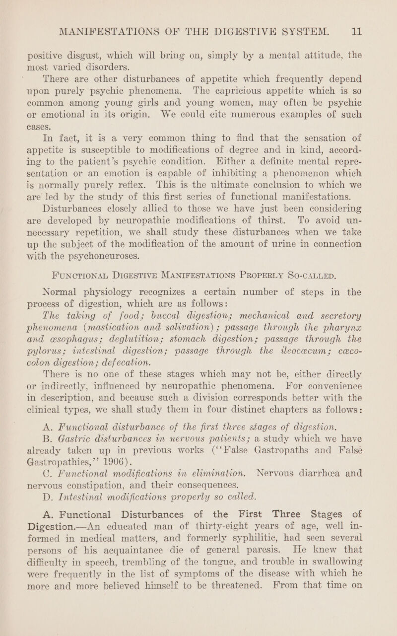 positive disgust, which will bring on, simply by a mental attitude, the most varied disorders. There are other disturbances of appetite which frequently depend upon purely psychic phenomena. The capricious appetite which is so common among young girls and young women, may often be psychic or emotional in its origin. We could cite numerous examples of such cases. In fact, it is a very common thing to find that the sensation of appetite is susceptible to modifications of degree and in kind, accord- ing to the patient’s psychic condition. Either a definite mental repre- sentation or an emotion is capable of inhibiting a phenomenon which is normally purely reflex. This is the ultimate conclusion to which we are led by the study of this first series of functional manifestations. Disturbances closely allied to those we have just been considering are developed by neuropathic modifications of thirst. To avoid un- necessary repetition, we shall study these disturbances when we take up the subject of the modification of the amount of urine in connection with the psychoneuroses. FUNCTIONAL DIGESTIVE MANIFESTATIONS PROPERLY SO-CALLED. Normal physiology recognizes a certain number of steps in the process of digestion, which are as follows: The taking of food; buccal digestion; mechanical and secretory phenomena (mastication and salivation) ; passage through the pharynx and wsophagus; deglutition; stomach digestion; passage through the pylorus; intestinal digestion; passage through the ileocecum; ceco- colon digestion; defecation. There is no one of these stages which may not be, either directly or indirectly, influenced by neuropathic phenomena. For convenience in description, and because such a division corresponds better with the clinical types, we shall study them in four distinct chapters as follows: A. Functional disturbance of the first three stages of digestion. B. Gastric disturbances in nervous patients; a study which we have already taken up in previous works (‘‘False Gastropaths and False Gastropathies,’’ 1906). C. Functional modifications in elimination. Nervous diarrhea and nervous constipation, and their consequences. D. Intestinal modifications properly so called. A. Functional Disturbances of the First Three Stages of Digestion.—An educated man of thirty-eight years of age, well in- formed in medical matters, and formerly syphilitic, had seen several persons of his acquaintance die of general paresis. He knew that difficulty in speech, trembling of the tongue, and trouble in swallowing were frequently in the list of symptoms of the disease with which he more and more believed himself to be threatened. From that time on