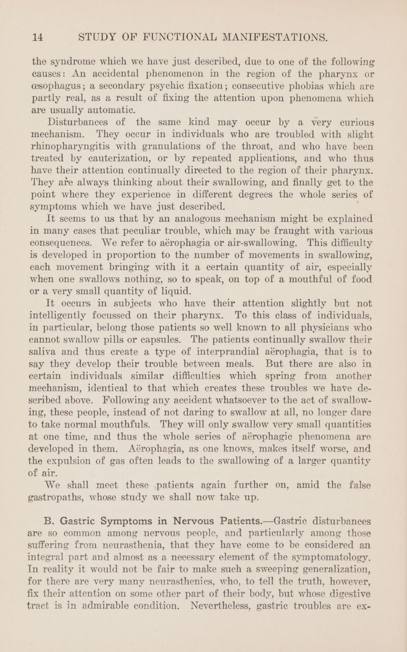 the syndrome which we have just described, due to one of the following causes: An accidental phenomenon in the region of the pharynx or cesophagus; a secondary psychic fixation; consecutive phobias which are partly real, as a result of fixing the attention upon phenomena which are usually automatic. Disturbances of the same kind may occur by a very curious mechanism. They occur in individuals who are troubled with slight rhinopharyngitis with granulations of the throat, and who have been treated by cauterization, or by repeated applications, and who thus have their attention continually directed to the region of their pharynx. They are always thinking about their swallowing, and finally get to the point where they experience in different degrees the whole series of symptoms which we have just described. | It seems to us that by an analogous mechanism might be explained in many cases that peculiar trouble, which may be fraught with various consequences. We refer to aérophagia or air-swallowing. This difficulty is developed in proportion to the number of movements in swallowing, each movement bringing with it a certain quantity of air, especially when one swallows nothing, so to speak, on top of a mouthful of food or a very small quantity of liquid. It occurs in subjects who have their attention slightly but not intelligently focussed on their pharynx. To this class of individuals, in particular, belong those patients so well known to all physicians who cannot swallow pills or capsules. The patients continually swallow their saliva and thus create a type of interprandial aérophagia, that is to say they develop their trouble between meals. But there are also in certain individuals similar difficulties which spring from another mechanism, identical to that which creates these troubles we have de- seribed above. Following any accident whatsoever to the act of swallow- ing, these people, instead of not daring to swallow at all, no longer dare to take normal mouthfuls. They will only swallow very small quantities at one time, and thus the whole series of aérophagic phenomena are developed in them. Aérophagia, as one knows, makes itself worse, and the expulsion of gas often leads to the swallowing of a larger quantity of air. We shall meet these patients again further on, amid the false gastropaths, whose study we shall now take up. B. Gastric Symptoms in Nervous Patients.—Gastric disturbances are so common among nervous people, and particularly among those suffering from neurasthenia, that they have come to be considered an integral part and almost as a necessary element of the symptomatology. In reality it would not be fair to make such a sweeping generalization, for there are very many neurasthenics, who, to tell the truth, however, fix their attention on some other part of their body, but whose digestive tract is in admirable condition. Nevertheless, gastric troubles are ex-