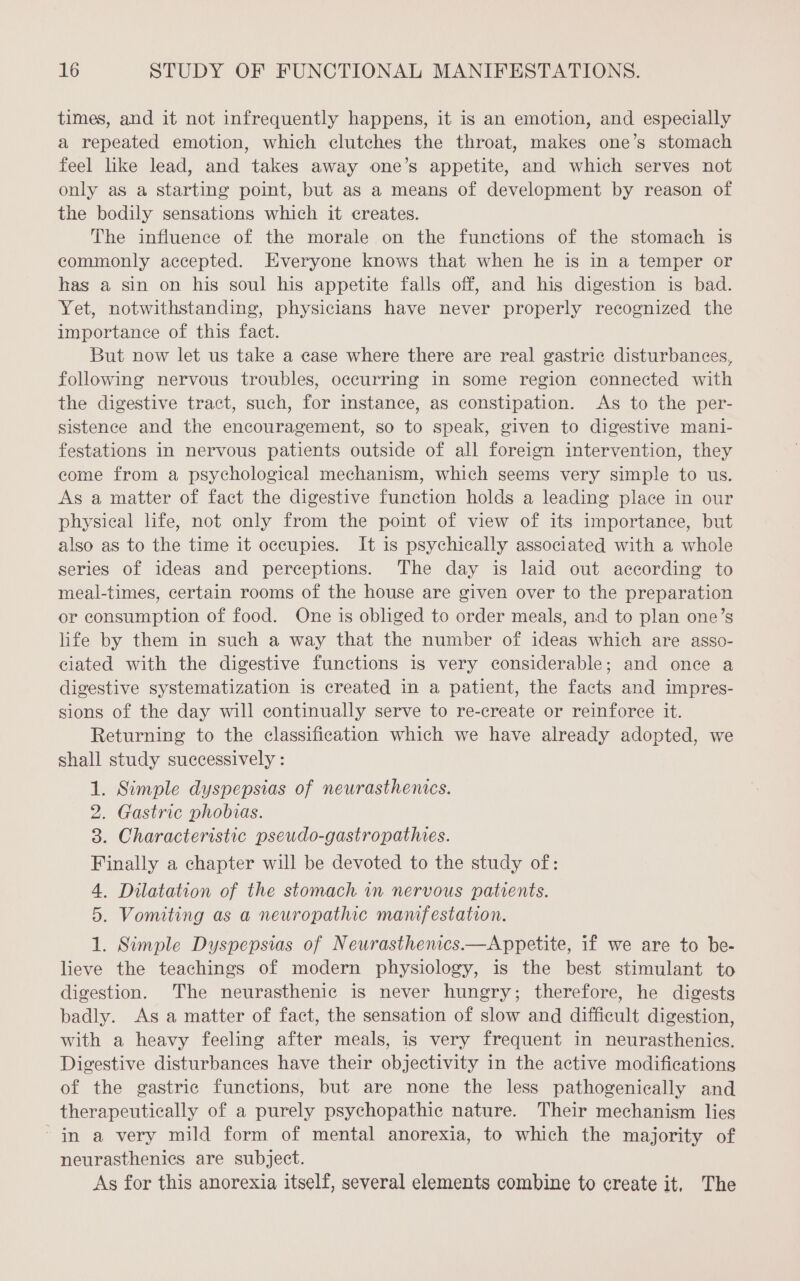 times, and it not infrequently happens, it is an emotion, and especially a repeated emotion, which clutches the throat, makes one’s stomach feel like lead, and takes away one’s appetite, and which serves not only as a starting point, but as a means of development by reason of the bodily sensations which it creates. The influence of the morale on the functions of the stomach is commonly accepted. Everyone knows that when he is in a temper or has a sin on his soul his appetite falls off, and his digestion is bad. Yet, notwithstanding, physicians have never properly recognized the importance of this fact. But now let us take a case where there are real gastric disturbances, following nervous troubles, occurring in some region connected with the digestive tract, such, for instance, as constipation. As to the per- sistence and the encouragement, so to speak, given to digestive mani- festations in nervous patients outside of all foreign intervention, they come from a psychological mechanism, which seems very simple to us. As a matter of fact the digestive function holds a leading place in our physical life, not only from the point of view of its importance, but also as to the time it occupies. It is psychically associated with a whole series of ideas and perceptions. The day is laid out according to meal-times, certain rooms of the house are given over to the preparation or consumption of food. One is obliged to order meals, and to plan one’s life by them in such a way that the number of ideas which are asso- ciated with the digestive functions is very considerable; and once a digestive systematization is created in a patient, the facts and impres- sions of the day will continually serve to re-create or reinforce it. Returning to the classification which we have already adopted, we shall study successively : 1. Simple dyspepsias of neurasthenics. 2. Gastric phobias. 3. Characteristic pseudo-gastropathies. Finally a chapter will be devoted to the study of: 4. Dilatation of the stomach in nervous patients. 5. Vomiting as a neuropathic mawfestation. 1. Simple Dyspepsias of Neurasthenics.—Appetite, if we are to be- lieve the teachings of modern physiology, is the best stimulant to digestion. The neurasthenic is never hungry; therefore, he digests badly. As a matter of fact, the sensation of slow and difficult digestion, with a heavy feeling after meals, is very frequent in neurasthenics. Digestive disturbances have their objectivity in the active modifications of the gastric functions, but are none the less pathogenically and therapeutically of a purely psychopathic nature. Their mechanism lies in a very mild form of mental anorexia, to which the majority of neurasthenics are subject. As for this anorexia itself, several elements combine to create it, The