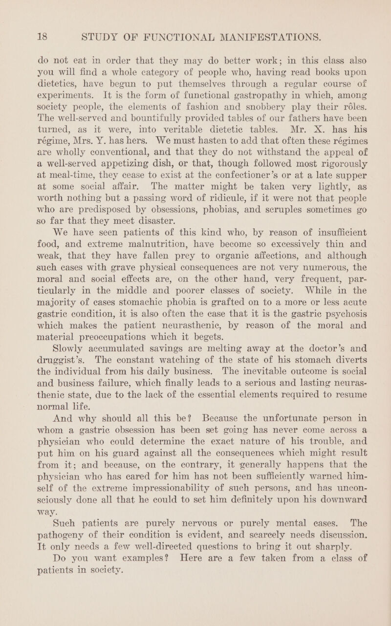 do not eat in order that they may do better work; in this class also you will find a whole category of people who, having read books upon dietetics, have begun to put themselves through a regular course of experiments. It is the form of functional gastropathy in which, among society people, the elements of fashion and snobbery play their rôles. The well-served and bountifully provided tables of our fathers have been turned, as it were, into veritable dietetic tables. Mr. X. has his régime, Mrs. Y. has hers. We must hasten to add that often these régimes are wholly conventional, and that they do not withstand the appeal of a well-served appetizing dish, or that, though followed most rigorously at meal-time, they cease to exist at the confectioner’s or at a late supper at some social affair. The matter might be taken very lightly, as worth nothing but a passing word of ridicule, if it were not that people who are predisposed by obsessions, phobias, and scruples sometimes go so far that they meet disaster. We have seen patients of this kind who, by reason of insufficient food, and extreme malnutrition, have become so excessively thin and weak, that they have fallen prey to organic affections, and although such cases with grave physical consequences are not very numerous, the moral and social effects are, on the other hand, very frequent, par- ticularly in the middle and poorer classes of society. While in the majority of cases stomachic phobia is grafted on to a more or less acute gastric condition, it is also often the case that it is the gastric psychosis which makes the patient neurasthenic, by reason of the moral and material preoccupations which it begets. Slowly accumulated savings are melting away at the doctor’s and druggist’s. The constant watching of the state of his stomach diverts the individual from his daily business. The inevitable outcome is social and business failure, which finally leads to a serious and lasting neuras- thenic state, due to the lack of the essential elements required to resume normal life. And why should all this be? Because the unfortunate person in whom a gastric obsession has been set going has never come across a physician who could determine the exact nature of his trouble, and put him on his guard against all the consequences which might result from it; and because, on the contrary, it generally happens that the physician who has eared for him has not been sufficiently warned him- self of the extreme impressionability of such persons, and has uncon- sciously done all that he could to set him definitely upon his downward way. Such patients are purely nervous or purely mental cases. The pathogeny of their condition is evident, and scarcely needs discussion. It only needs a few well-directed questions to bring it out sharply. Do you want examples? Here are a few taken from a class of patients in society.