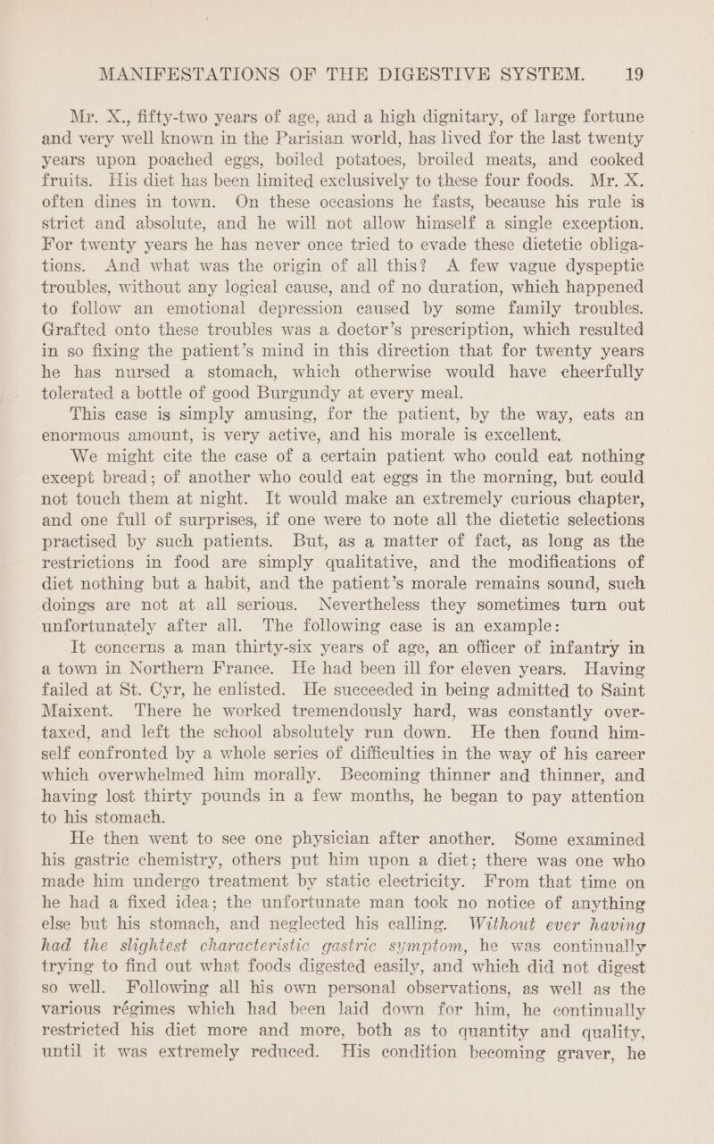 Mr. X., fifty-two years of age, and a high dignitary, of large fortune and very well known in the Parisian world, has lived for the last twenty years upon poached eggs, boiled potatoes, broiled meats, and cooked fruits. His diet has been limited exclusively to these four foods. Mr. X. often dines in town. On these occasions he fasts, because his rule is strict and absolute, and he will not allow himself a single exception. For twenty years he has never once tried to evade these dietetie obliga- tions. And what was the origin of all this? A few vague dyspeptic troubles, without any logical cause, and of no duration, which happened to follow an emotional depression caused by some family troubles. Grafted onto these troubles was a doctor’s prescription, which resulted in so fixing the patient’s mind in this direction that for twenty years he has nursed a stomach, which otherwise would have cheerfully tolerated a bottle of good Burgundy at every meal. This case ig simply amusing, for the patient, by the way, eats an enormous amount, is very active, and his morale is excellent. We might cite the case of a certain patient who could eat nothing except bread; of another who could eat eggs in the morning, but could not touch them at night. It would make an extremely curious chapter, and one full of surprises, if one were to note all the dietetic selections practised by such patients. But, as a matter of fact, as long as the restrictions in food are simply qualitative, and the modifications of diet nothing but a habit, and the patient’s morale remains sound, such doings are not at all serious. Nevertheless they sometimes turn out unfortunately after all. The following case is an example: It concerns a man thirty-six years of age, an officer of infantry in a town in Northern France. He had been ill for eleven years. Having failed at St. Cyr, he enlisted. He succeeded in being admitted to Saint Maixent. There he worked tremendously hard, was constantly over- taxed, and left the school absolutely run down. He then found him- self confronted by a whole series of difficulties in the way of his career which overwhelmed him morally. Becoming thinner and thinner, and having lost thirty pounds in a few months, he began to pay attention to his stomach. He then went to see one physician after another. Some examined his gastric chemistry, others put him upon a diet; there was one who made him undergo treatment by static electricity. From that time on he had a fixed idea; the unfortunate man took no notice of anything else but his stomach, and neglected his calling. Without ever having had the slightest characteristic gastric symptom, he was continually trying to find out what foods digested easily, and which did not digest so well. Following all his own personal observations, as well as the various régimes which had been laid down for him, he continually restricted his diet more and more, both as to quantity and quality, until it was extremely reduced. His condition becoming graver, he