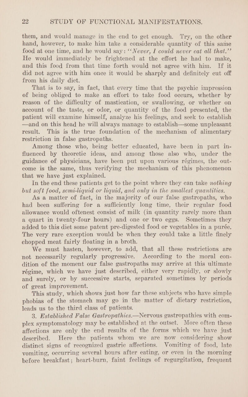 them, and would manage in the end to get enough. Try, on the other hand, however, to make him take a considerable quantity of this same food at one time, and he would say: “Never, I could never eat all that.’’ He would immediately be frightened at the effort he had to make, and this food from that time forth would not agree with him. If it did not agree with him once it would be sharply and definitely cut off from his daily diet. That is to say, in fact, that every time that the psychic impression of being obliged to make an effort to take food occurs, whether by reason of the difficulty of mastication, or swallowing, or whether on account of the taste, or odor, or quantity of the food presented, the patient will examine himself, analyze his feelings, and seek to establish —and on this head he will always manage to establish—some unpleasant result. This is the true foundation of the mechanism of alimentary restriction in false gastropaths. Among those who, being better educated, have been in part in- fluenced by theoretic ideas, and among those also who, under the guidance of physicians, have been put upon various régimes, the out- come is the same, thus verifying the mechanism of this phenomenon that we have just explained. In the end these patients get to the point where they can take nothing but soft food, semai-liquid or liquid, and only im the smallest quantities. As a matter of fact, in the majority of our false gastropaths, who had been suffering for a sufficiently long time, their regular food allowance would oftenest consist of milk (in quantity rarely more than a quart in twenty-four hours) and one or two eggs. Sometimes they added to this diet some patent pre-digested food or vegetables in a purée. The very rare exception would be when they could take a little finely chopped meat fairly floating in a broth. We must hasten, however, to add, that all these restrictions are not necessarily regularly progressive. According to the moral con- dition of the moment our false gastropaths may arrive at this ultimate régime, which we have just described, either very rapidly, or slowly and surely, or by successive starts, separated sometimes by periods of great improvement. This study, which shows just how far these subjects who have simple phobias of the stomach may go in the matter of dietary restriction, leads us to the third class of patients. 3. Established False Gastropathies.—Nervous gastropathies with com- plex symptomatology may be established at the outset. More often these affections are only the end results of the forms which we have just described. Here the patients whom we are now considering show distinct signs of recognized gastric affections. Vomiting of food, late vomiting, occurring several hours after eating, or even in the morning before breakfast; heart-burn, faint feelings of regurgitation, frequent