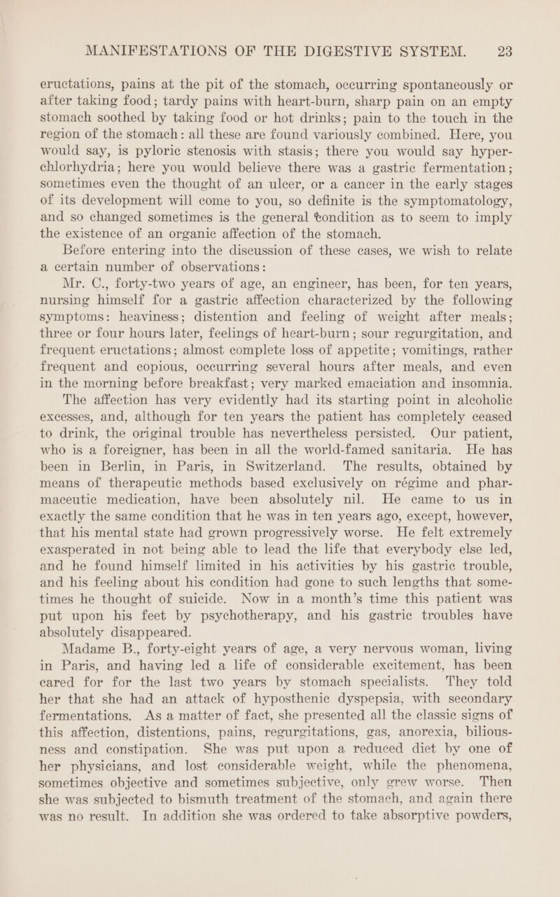 eructations, pains at the pit of the stomach, occurring spontaneously or aiter taking food; tardy pains with heart-burn, sharp pain on an empty stomach soothed by taking food or hot drinks; pain to the touch in the region of the stomach: all these are found variously combined. Here, you would say, is pyloric stenosis with stasis; there you would say hyper- chlorhydria; here you would believe there was a gastric fermentation; sometimes even the thought of an ulcer, or a cancer in the early stages of its development will come to you, so definite is the symptomatology, and so changed sometimes is the general tondition as to seem to imply the existence of an organic affection of the stomach. Before entering into the discussion of these cases, we wish to relate a certain number of observations: Mr. C., forty-two years of age, an engineer, has been, for ten years, nursing himself for a gastric affection characterized by the following symptoms: heaviness; distention and feeling of weight after meals; three or four hours later, feelings of heart-burn; sour regurgitation, and frequent eructations; almost complete loss of appetite; vomitings, rather frequent and copious, occurring several hours after meals, and even in the morning before breakfast; very marked emaciation and insomnia. The affection has very evidently had its starting point in alcoholic excesses, and, although for ten years the patient has completely ceased to drink, the original trouble has nevertheless persisted. Our patient, who is a foreigner, has been in all the world-famed sanitaria. He has been in Berlin, in Paris, in Switzerland. The results, obtained by means of therapeutic methods based exclusively on régime and phar- maceutie medication, have been absolutely nil. He came to us in exactly the same condition that he was in ten years ago, except, however, that his mental state had grown progressively worse. He felt extremely exasperated in not being able to lead the life that everybody else led, and he found himself limited in his activities by his gastric trouble, and his feeling about his condition had gone to such lengths that some- times he thought of suicide. Now in a month’s time this patient was put upon his feet by psychotherapy, and his gastric troubles have absolutely disappeared. Madame B., forty-eight years of age, a very nervous woman, living in Paris, and having led a life of considerable excitement, has been eared for for the last two years by stomach specialists. They told her that she had an attack of hyposthenic dyspepsia, with secondary fermentations. As a matter of fact, she presented all the classic signs of this affection, distentions, pains, regurgitations, gas, anorexia, bilious- ness and constipation. She was put upon a reduced diet by one of her physicians, and lost considerable weight, while the phenomena, sometimes objective and sometimes subjective, only grew worse. Then she was subjected to bismuth treatment of the stomach, and again there was no result. In addition she was ordered to take absorptive powders,