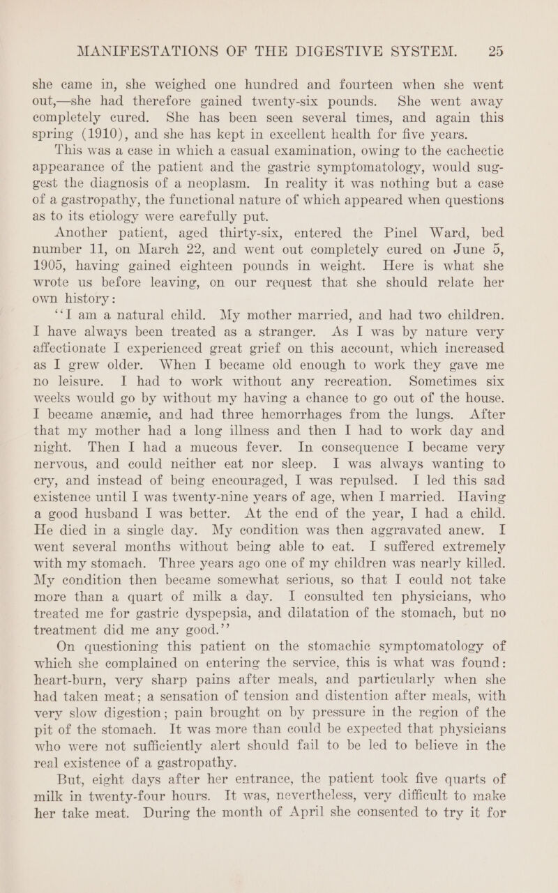 she came in, she weighed one hundred and fourteen when she went out,—she had therefore gained twenty-six pounds. She went away completely cured. She has been seen several times, and again this spring (1910), and she has kept in excellent health for five years. This was a case in which a casual examination, owing to the cachectie appearance of the patient and the gastric symptomatology, would sug- gest the diagnosis of a neoplasm. In reality it was nothing but a case of a gastropathy, the functional nature of which appeared when questions as to its etiology were carefully put. Another patient, aged thirty-six, entered the Pinel Ward, bed number 11, on March 22, and went out completely cured on June 5, 1905, having gained eighteen pounds in weight. Here is what she wrote us before leaving, on our request that she should relate her own history: ‘‘J am a natural child. My mother married, and had two children. I have always been treated as a stranger. As I was by nature very affectionate I experienced great grief on this account, which increased as I grew older. When I became old enough to work they gave me no leisure. I had to work without any recreation. Sometimes six weeks would go by without my having a chance to go out of the house. J became anemic, and had three hemorrhages from the lungs. After that my mother had a long illness and then I had to work day and night. Then I had a mucous fever. In consequence I became very nervous, and could neither eat nor sleep. I was always wanting to ery, and instead of being encouraged, I was repulsed. I led this sad existence until I was twenty-nine years of age, when I married. Having a good husband I was better. At the end of the year, I had a child. He died in a single day. My condition was then aggravated anew. I went several months without being able to eat. I suffered extremely with my stomach. Three years ago one of my children was nearly killed. My condition then became somewhat serious, so that I could not take more than a quart of milk a day. I consulted ten physicians, who treated me for gastric dyspepsia, and dilatation of the stomach, but no treatment did me any good.’’ On questioning this patient on the stomachic symptomatology of which she complained on entering the service, this is what was found: heart-burn, very sharp pains after meals, and particularly when she had taken meat; a sensation of tension and distention after meals, with very slow digestion; pain brought on by pressure in the region of the pit of the stomach. It was more than could be expected that physicians who were not sufficiently alert should fail to be led to believe in the real existence of a gastropathy. But, eight days after her entrance, the patient took five quarts of milk in twenty-four hours. It was, nevertheless, very difficult to make her take meat. During the month of April she consented to try it for