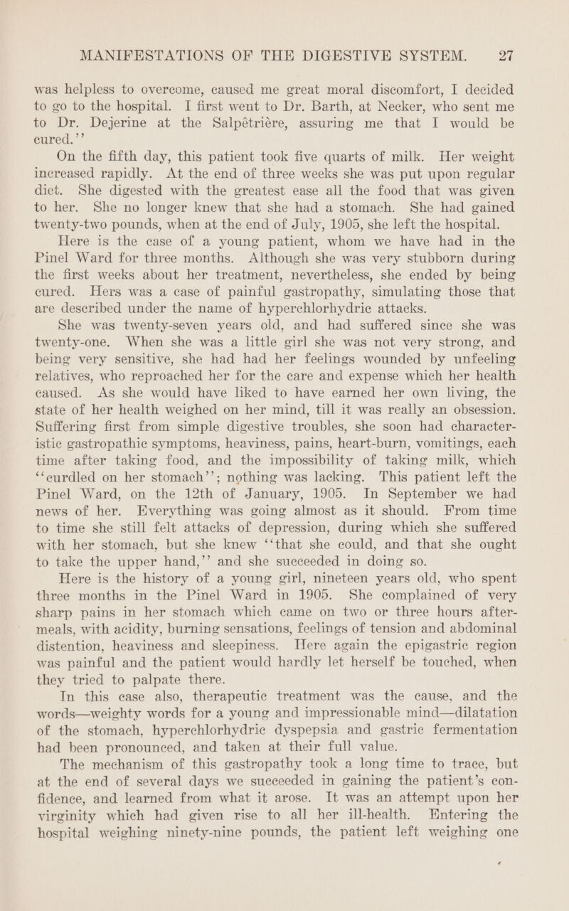 was helpless to overcome, caused me great moral discomfort, I decided to go to the hospital. I first went to Dr. Barth, at Necker, who sent me to Dr. Dejerine at the Salpétriére, assuring me that I would be eured.’’ On the fifth day, this patient took five quarts of milk. Her weight increased rapidly. At the end of three weeks she was put upon regular diet. She digested with the greatest ease all the food that was given to her. She no longer knew that she had a stomach. She had gained twenty-two pounds, when at the end of July, 1905, she left the hospital. Here is the case of a young patient, whom we have had in the Pinel Ward for three months. Although she was very stubborn during the first weeks about her treatment, nevertheless, she ended by being cured. Hers was a case of painful gastropathy, simulating those that are described under the name of hyperchlorhydric attacks. She was twenty-seven years old, and had suffered since she was twenty-one. When she was a little girl she was not very strong, and being very sensitive, she had had her feelings wounded by unfeeling relatives, who reproached her for the care and expense which her health caused. As she would have liked to have earned her own living, the state of her health weighed on her mind, till it was really an obsession. Suffering first from simple digestive troubles, she soon had character- istic gastropathic symptoms, heaviness, pains, heart-burn, vomitings, each time after taking food, and the impossibility of taking milk, which ‘‘eurdled on her stomach’’; nothing was lacking. This patient left the Pinel Ward, on the 12th of January, 1905. In September we had news of her. Everything was going almost as it should. From time to time she still felt attacks of depression, during which she suffered with her stomach, but she knew ‘‘that she could, and that she ought to take the upper hand,’’ and she succeeded in doing so. Here is the history of a young girl, nineteen years old, who spent three months in the Pinel Ward in 1905. She complained of very sharp pains in her stomach which came on two or three hours after- meals, with acidity, burning sensations, feelings of tension and abdominal distention, heaviness and sleepiness. Here again the epigastric region was painful and the patient would hardly let herself be touched, when they tried to palpate there. In this case also, therapeutic treatment was the cause, and the words—weighty words for a young and impressionable mind—dilatation of the stomach, hyperchlorhydric dyspepsia and gastric fermentation had been pronounced, and taken at their full value. The mechanism of this gastropathy took a long time to trace, but at the end of several days we succeeded in gaining the patient’s con- fidence, and learned from what it arose. It was an attempt upon her virginity which had given rise to all her ill-health. Entering the hospital weighing ninety-nine pounds, the patient left weighing one ¢