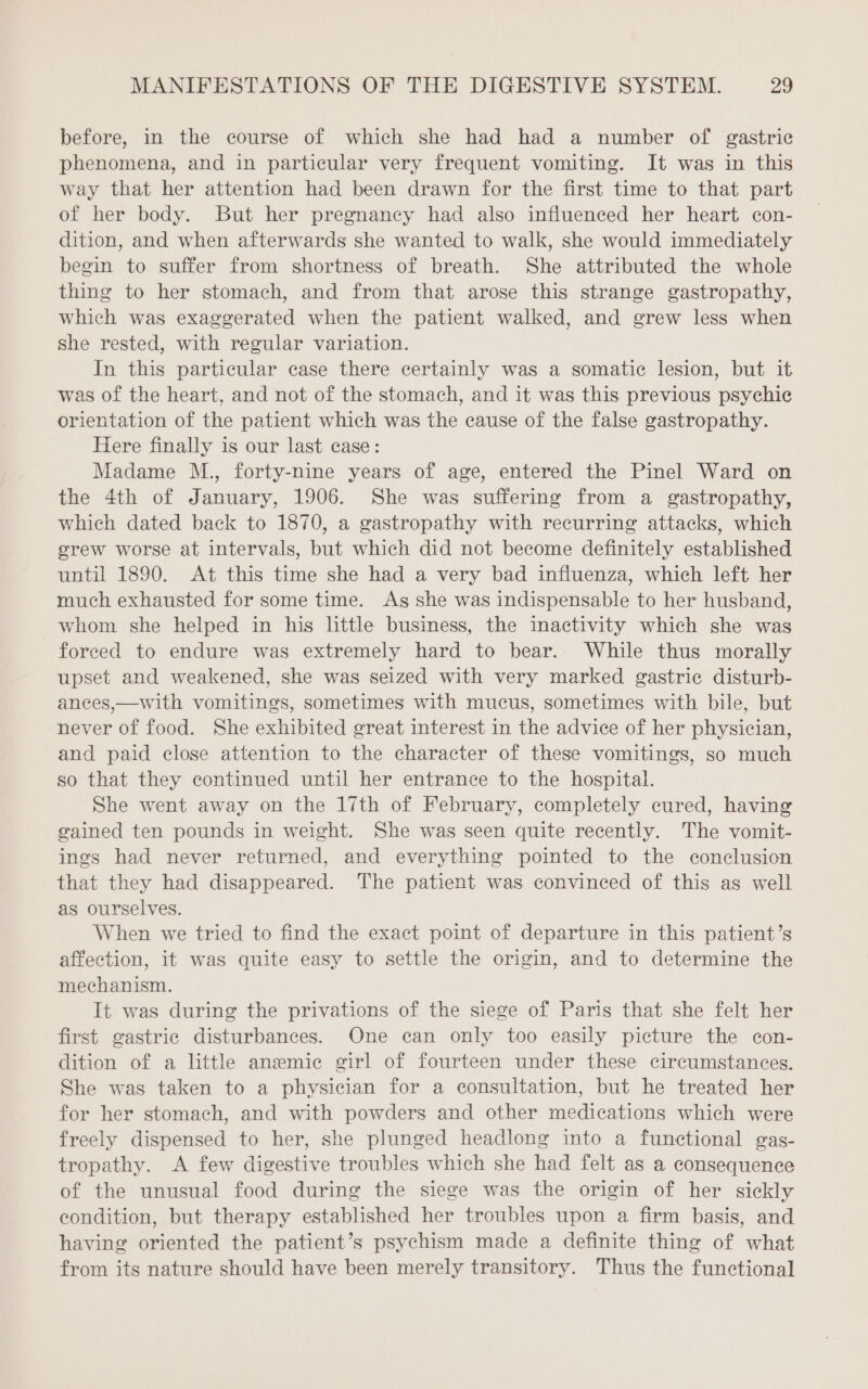 before, in the course of which she had had a number of gastric phenomena, and in particular very frequent vomiting. It was in this way that her attention had been drawn for the first time to that part of her body. But her pregnancy had also influenced her heart con- dition, and when afterwards she wanted to walk, she would immediately begin to suffer from shortness of breath. She attributed the whole thing to her stomach, and from that arose this strange gastropathy, which was exaggerated when the patient walked, and grew less when she rested, with regular variation. In this particular case there certainly was a somatic lesion, but it was of the heart, and not of the stomach, and it was this previous psychic orientation of the patient which was the cause of the false gastropathy. Here finally is our last case: Madame M., forty-nine years of age, entered the Pinel Ward on the 4th of January, 1906. She was suffering from a gastropathy, which dated back to 1870, a gastropathy with recurring attacks, which grew worse at intervals, but which did not become definitely established until 1890. At this time she had a very bad influenza, which left her much exhausted for some time. As she was indispensable to her husband, whom she helped in his little business, the inactivity which she was forced to endure was extremely hard to bear. While thus morally upset and weakened, she was seized with very marked gastric disturb- ances,—with vomitings, sometimes with mucus, sometimes with bile, but never of food. She exhibited great interest in the advice of her physician, and paid close attention to the character of these vomitings, so much so that they continued until her entrance to the hospital. She went away on the 17th of February, completely cured, having gained ten pounds in weight. She was seen quite recently. The vomit- ings had never returned, and everything pointed to the conclusion that they had disappeared. The patient was convinced of this as well as ourselves. When we tried to find the exact point of departure in this patient’s affection, it was quite easy to settle the origin, and to determine the mechanism. It was during the privations of the siege of Paris that she felt her first gastric disturbances. One can only too easily picture the con- dition of a little anemic girl of fourteen under these circumstances. She was taken to a physician for a consultation, but he treated her for her stomach, and with powders and other medications which were freely dispensed to her, she plunged headlong into a functional gas- tropathy. A few digestive troubles which she had felt as a consequence of the unusual food during the siege was the origin of her sickly condition, but therapy established her troubles upon a firm basis, and having oriented the patient’s psychism made a definite thing of what from its nature should have been merely transitory. Thus the functional