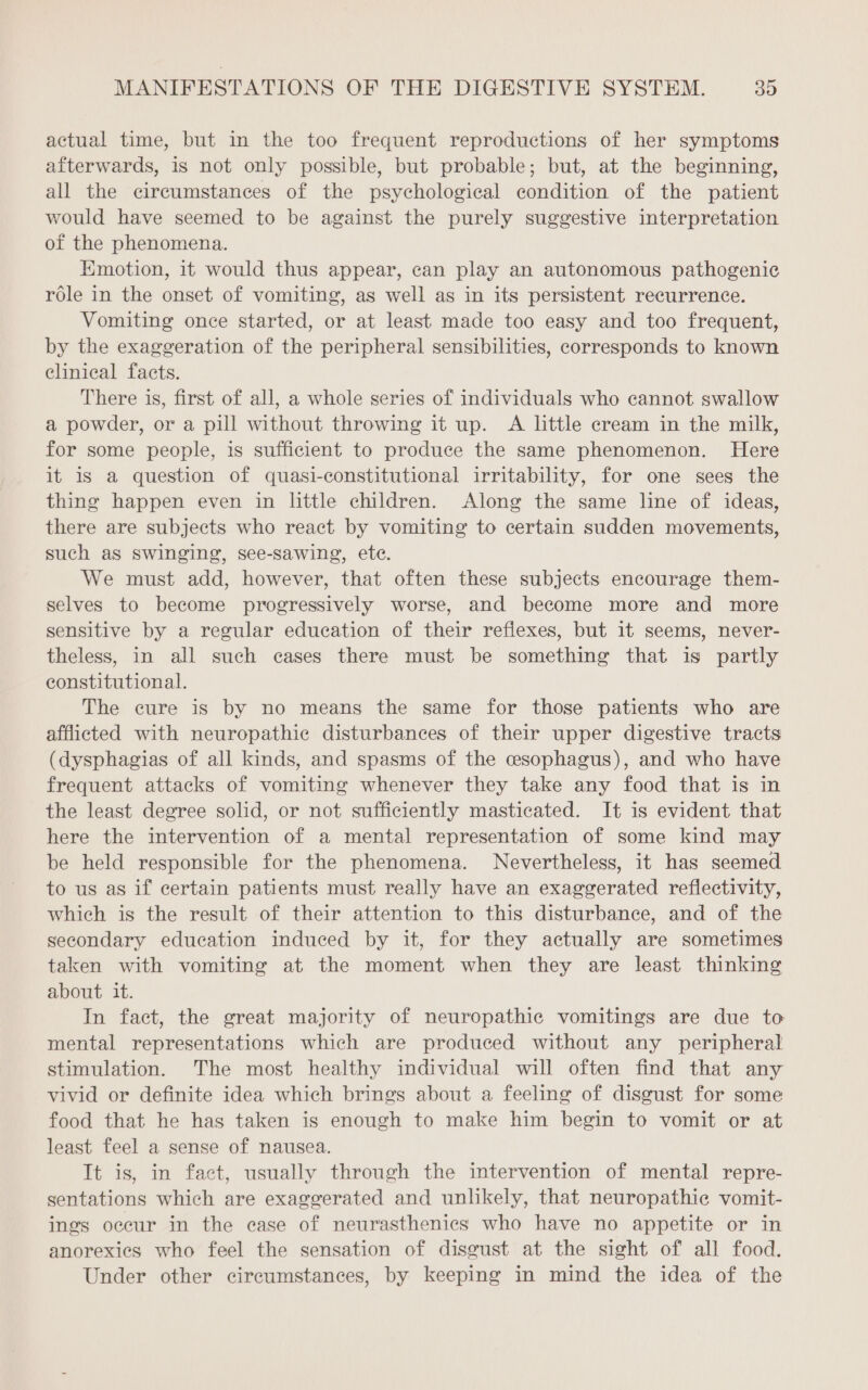 actual time, but in the too frequent reproductions of her symptoms afterwards, is not only possible, but probable; but, at the beginning, all the circumstances of the psychological condition of the patient would have seemed to be against the purely suggestive interpretation of the phenomena. Emotion, it would thus appear, can play an autonomous pathogenic rôle in the onset of vomiting, as well as in its persistent recurrence. Vomiting once started, or at least made too easy and too frequent, by the exaggeration of the peripheral sensibilities, corresponds to known clinical facts. There is, first of all, a whole series of individuals who cannot swallow a powder, or a pill without throwing it up. A little cream in the milk, for some people, is sufficient to produce the same phenomenon. Here it is a question of quasi-constitutional irritability, for one sees the thing happen even in little children. Along the same line of ideas, there are subjects who react by vomiting to certain sudden movements, such as swinging, see-sawing, ete. We must add, however, that often these subjects encourage them- selves to become progressively worse, and become more and more sensitive by a regular education of their reflexes, but it seems, never- theless, in all such cases there must be something that is partly constitutional. The cure is by no means the same for those patients who are afflicted with neuropathic disturbances of their upper digestive tracts (dysphagias of all kinds, and spasms of the œsophagus), and who have frequent attacks of vomiting whenever they take any food that is in the least degree solid, or not sufficiently masticated. It is evident that here the intervention of a mental representation of some kind may be held responsible for the phenomena. Nevertheless, it has seemed to us as if certain patients must really have an exaggerated reflectivity, which is the result of their attention to this disturbance, and of the secondary education induced by it, for they actually are sometimes taken with vomiting at the moment when they are least thinking about it. In fact, the great majority of neuropathic vomitings are due to mental representations which are produced without any peripheral stimulation. The most healthy individual will often find that any vivid or definite idea which brings about a feeling of disgust for some food that he has taken is enough to make him begin to vomit or at least feel a sense of nausea. It is, in fact, usually through the intervention of mental repre- sentations which are exaggerated and unlikely, that neuropathic vomit- ings occur in the case of neurasthenics who have no appetite or in anorexies who feel the sensation of disgust at the sight of all food. Under other circumstances, by keeping in mind the idea of the