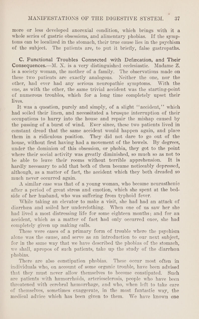 more or less developed anorexial condition, which brings with it a whole series of gastric obsessions, and alimentary phobias. If the symp- toms can be localized in the stomach, their true cause lies in the psychism of the subject. The patients are, to put it briefly, false gastropaths. C. Functional Troubles Connected with Defecation, and Their Consequences.—M. X. is a very distinguished ecclesiastic. Madame Z. is a society woman, the mother of a family. The observations made on these two patients are exactly analogous. Neither the one, nor the other, had ever had any serious neuropathic symptoms. With the one, as with the other, the same trivial accident was the starting-point of numerous troubles, which for a long time completely upset their lives. It was a question, purely and simply, of a slight ‘‘accident,’’ which had soiled their linen, and necessitated a brusque interruption of their occupations to hurry into the house and repair the mishap caused by the passing of a burst of wind. Ever since, these two patients lived in constant dread that the same accident would happen again, and place them in a ridiculous position. They did not dare to go out of the house, without first having had a movement of the bowels. By degrees, under the dominion of this obsession, or phobia, they got to the point where their social activity was greatly diminished, so much so as not to be able to leave their rooms without terrible apprehension. It is hardly necessary to add that both of them became noticeably depressed, although, as a matter of fact, the accident which they both dreaded so much never occurred again. A similar case was that of a young woman, who became neurasthenic after a period of great stress and emotion, which she spent at the bed- side of her husband, who was suffering from typhoid fever. While taking an elevator to make a visit, she had had an attack of diarrheea and soiled her underclothing. When one of us saw her she had lived a most distressing life for some eighteen months; and for an accident, which as a matter of fact had only occurred once, she had completely given up making calls. These were cases of a primary form of trouble where the psychism alone was the cause, and serve as an introduction to our next subject, for in the same way that we have described the phobias of the stomach, we shall, apropos of such patients, take up the study of the diarrhea phobias. There are also constipation phobias. These occur most often in individuals who, on account of some organic trouble, have been advised that they must never allow themselves to become constipated. Such are patients with hemorrhoids, arteriosclerosis, people who have been threatened with cerebral hemorrhage, and who, when left to take care of themselves, sometimes exaggerate, in the most fantastic way, the medical advice which has been given to them. We have known one