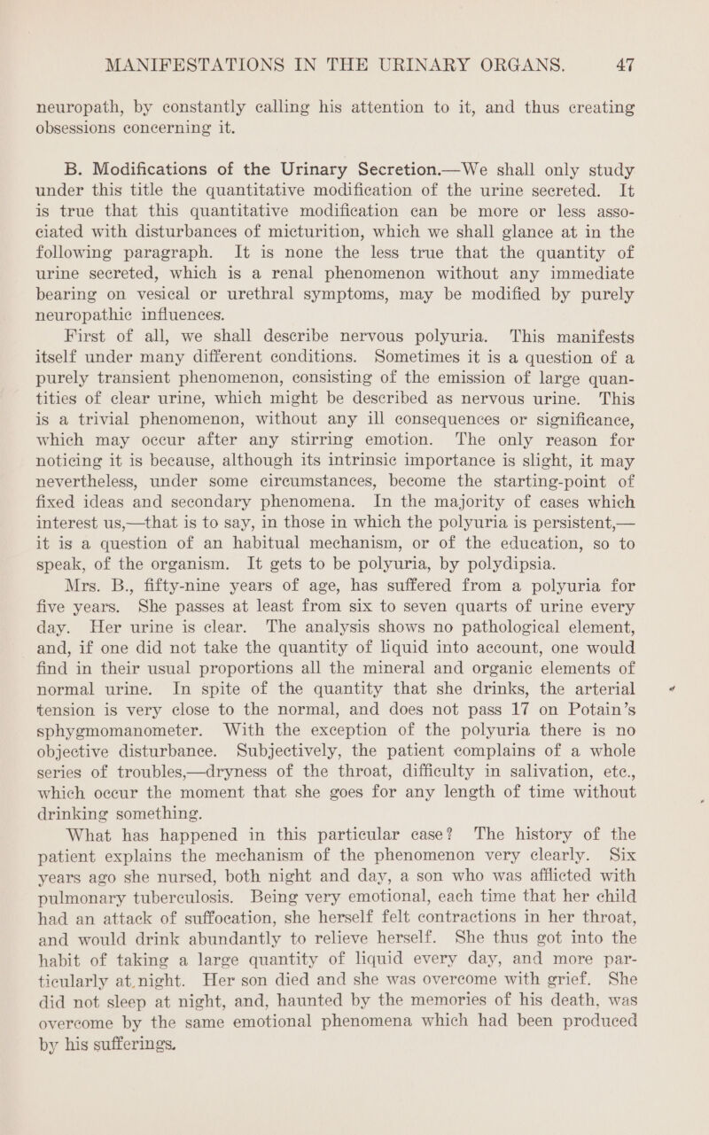 neuropath, by constantly calling his attention to it, and thus creating obsessions concerning it. B. Modifications of the Urinary Secretion.—We shall only study under this title the quantitative modification of the urine secreted. It is true that this quantitative modification can be more or less asso- ciated with disturbances of micturition, which we shall glance at in the following paragraph. It is none the less true that the quantity of urine secreted, which is a renal phenomenon without any immediate bearing on vesical or urethral symptoms, may be modified by purely neuropathic influences. First of all, we shall describe nervous polyuria. This manifests itself under many different conditions. Sometimes it is a question of a purely transient phenomenon, consisting of the emission of large quan- tities of clear urine, which might be described as nervous urine. This is a trivial phenomenon, without any ill consequences or significance, which may occur after any stirring emotion. The only reason for noticing it is because, although its intrinsic importance is slight, it may nevertheless, under some circumstances, become the starting-point of fixed ideas and secondary phenomena. In the majority of cases which interest us,—that is to say, in those in which the polyuria is persistent,— it is a question of an habitual mechanism, or of the education, so to speak, of the organism. It gets to be polyuria, by polydipsia. Mrs. B., fifty-nine years of age, has suffered from a polyuria for five years. She passes at least from six to seven quarts of urine every day. Her urine is clear. The analysis shows no pathological element, and, if one did not take the quantity of liquid into account, one would find in their usual proportions all the mineral and organic elements of normal urine. In spite of the quantity that she drinks, the arterial tension is very close to the normal, and does not pass 17 on Potain’s sphygmomanometer. With the exception of the polyuria there is no objective disturbance. Subjectively, the patient complains of a whole series of troubles,—dryness of the throat, difficulty in salivation, etce., which occur the moment that she goes for any length of time without drinking something. What has happened in this particular case? The history of the patient explains the mechanism of the phenomenon very clearly. Six years ago she nursed, both night and day, a son who was afflicted with pulmonary tuberculosis. Being very emotional, each time that her child had an attack of suffocation, she herself felt contractions in her throat, and would drink abundantly to relieve herself. She thus got into the habit of taking a large quantity of liquid every day, and more par- ticularly at night. Her son died and she was overcome with grief. She did not sleep at night, and, haunted by the memories of his death, was overcome by the same emotional phenomena which had been produced by his sufferings.