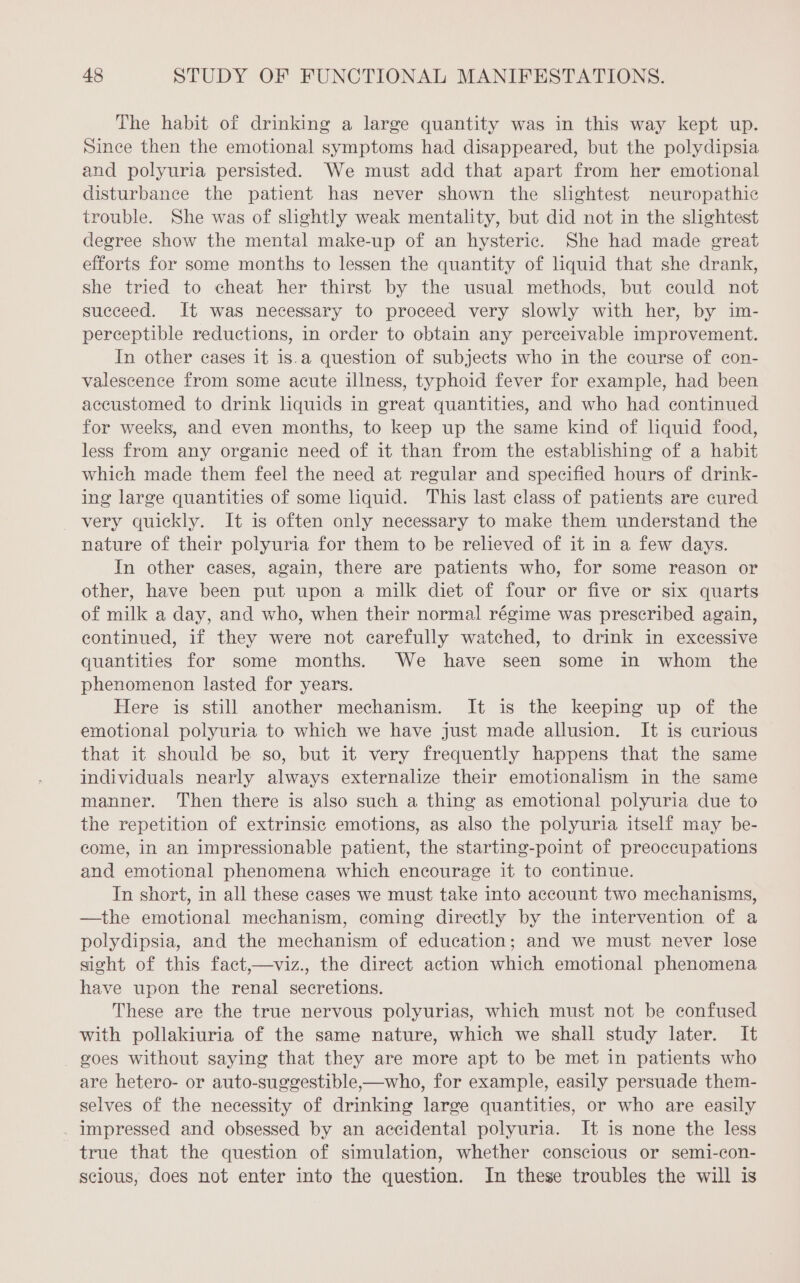 The habit of drinking a large quantity was in this way kept up. Since then the emotional symptoms had disappeared, but the polydipsia and polyuria persisted. We must add that apart from her emotional disturbance the patient has never shown the slightest neuropathic trouble. She was of slightly weak mentality, but did not in the slightest degree show the mental make-up of an hysteric. She had made great efforts for some months to lessen the quantity of liquid that she drank, she tried to cheat her thirst by the usual methods, but could not succeed. It was necessary to proceed very slowly with her, by im- perceptible reductions, in order to obtain any perceivable improvement. In other cases it is.a question of subjects who in the course of con- valescence from some acute illness, typhoid fever for example, had been accustomed to drink liquids in great quantities, and who had continued for weeks, and even months, to keep up the same kind of liquid food, less from any organic need of it than from the establishing of a habit which made them feel the need at regular and specified hours of drink- ing large quantities of some liquid. This last class of patients are cured very quickly. It is often only necessary to make them understand the nature of their polyuria for them to be relieved of it in a few days. In other cases, again, there are patients who, for some reason or other, have been put upon a milk diet of four or five or six quarts of milk a day, and who, when their normal régime was prescribed again, continued, if they were not carefully watched, to drink in excessive quantities for some months. We have seen some in whom the phenomenon lasted for years. Here is still another mechanism. It is the keeping up of the emotional polyuria to which we have just made allusion. It is curious that it should be so, but it very frequently happens that the same individuals nearly always externalize their emotionalism in the same manner. Then there is also such a thing as emotional polyuria due to the repetition of extrinsic emotions, as also the polyuria itself may be- come, in an impressionable patient, the starting-point of preoccupations and emotional phenomena which encourage it to continue. In short, in all these cases we must take into account two mechanisms, —the emotional mechanism, coming directly by the intervention of a polydipsia, and the mechanism of education; and we must never lose sight of this fact,—viz., the direct action which emotional phenomena have upon the renal secretions. These are the true nervous polyurias, which must not be confused with pollakiuria of the same nature, which we shall study later. It goes without saying that they are more apt to be met in patients who are hetero- or auto-suggestible,—who, for example, easily persuade them- selves of the necessity of drinking large quantities, or who are easily . impressed and obsessed by an accidental polyuria. It is none the less true that the question of simulation, whether conscious or semi-con- scious, does not enter into the question. In these troubles the will is