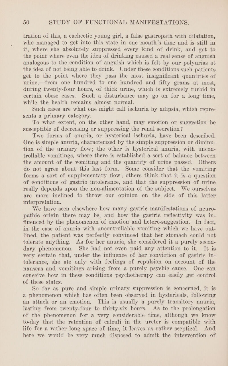 tration of this, a cachectic young girl, a false gastropath with dilatation, who managed to get into this state in one month’s time and is still in it, where she absolutely suppressed every kind of drink, and got to the point where even the idea of drinking caused a real sense of anguish analogous to the condition of anguish which is felt by our polyurias at the idea of not being able to drink. Under these conditions such patients get to the point where they pass the most insignificant quantities of urine,—from one hundred to one hundred and fifty grams at most, during twenty-four hours, of thick urine, which is extremely turbid in certain obese cases. Such a disturbance may go on for a long time, while the health remains almost normal. Such cases are what one might call ischuria by adipsia, which repre- sents a primary category. To what extent, on the other hand, may emotion or suggestion be susceptible of decreasing or suppressing the renal secretion ? Two forms of anuria, or hysterical ischuria, have been described. One is simple anuria, characterized by the simple suppression or diminu- tion of the urinary flow; the other is hysterical anuria, with uncon- trollable vomitings, where there is established a sort of balance between the amount of the vomiting and the quantity of urine passed. Others do not agree about this last form. Some consider that the vomiting forms a sort of supplementary flow; others think that it is a question of conditions of gastric intolerance, and that the suppression of urine really depends upon the non-alimentation of the subject. We ourselves are more inclined to throw our opinion on the side of this latter interpretation. We have seen elsewhere how many gastric manifestations of neuro- pathic origin there may be, and how the gastric reflectivity was in- fluenced by the phenomenon of emotion and hetero-suggestion. In fact, in the ease of anuria with uncontrollable vomiting which we have out- lined, the patient was perfectly convinced that her stomach could not tolerate anything. As for her anuria, she considered it a purely secon- dary phenomenon. She had not even paid any attention to it. It is very certain that, under the influence of her conviction of gastric in- tolerance, she ate only with feelings of repulsion on account of the nauseas and vomitings arising from a purely psychic cause. One can conceive how in these conditions psychotherapy can easily get control of these states. So far as pure and simple urinary suppression is concerned, it is a phenomenon which has often been observed in hystericals, following an attack or an emotion. This is usually a purely transitory anuria, lasting from twenty-four to thirty-six hours. As to the prolongation of the phenomenon for a very considerable time, although we know to-day that the retention of caleuli in the ureter is compatible with life for a rather long space of time, it leaves us rather sceptical. And here we would be very much disposed to admit the intervention of