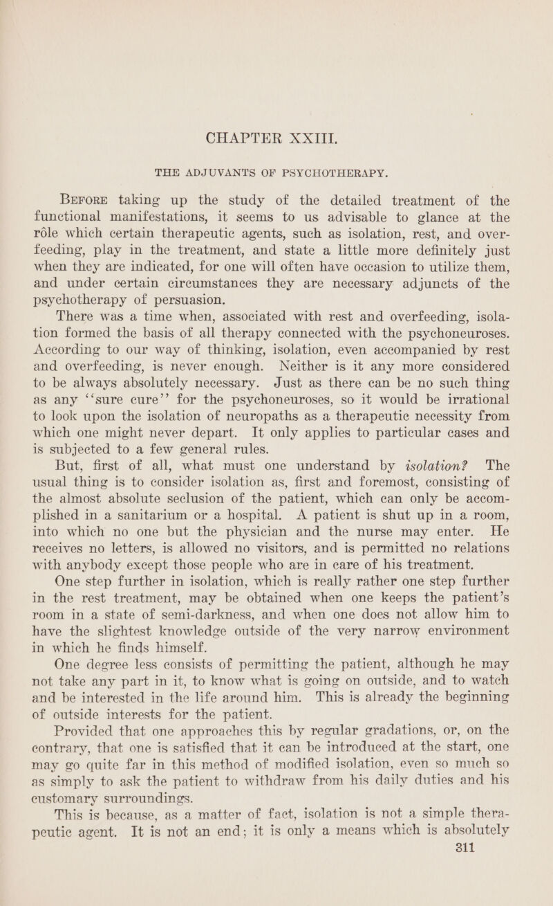 CHAPTER XXIII. THE ADJUVANTS OF PSYCHOTHERAPY. Berore taking up the study of the detailed treatment of the functional manifestations, it seems to us advisable to glance at the role which certain therapeutic agents, such as isolation, rest, and over- feeding, play in the treatment, and state a little more definitely just when they are indicated, for one will often have occasion to utilize them, and under certain circumstances they are necessary adjuncts of the psychotherapy of persuasion. There was a time when, associated with rest and overfeeding, isola- tion formed the basis of all therapy connected with the psychoneuroses. According to our way of thinking, isolation, even accompanied by rest and overfeeding, is never enough. Neither is it any more considered to be always absolutely necessary. Just as there can be no such thing as any ‘‘sure cure’’ for the psychoneuroses, so it would be irrational to look upon the isolation of neuropaths as a therapeutic necessity from which one might never depart. It only applies to particular cases and is subjected to a few general rules. But, first of all, what must one understand by isolation? The usual thing is to consider isolation as, first and foremost, consisting of the almost absolute seclusion of the patient, which can only be accom- plished in a sanitarium or a hospital. A patient is shut up in a room, into which no one but the physician and the nurse may enter. He receives no letters, is allowed no visitors, and is permitted no relations with anybody except those people who are in care of his treatment. One step further in isolation, which is really rather one step further in the rest treatment, may be obtained when one keeps the patient’s room in a state of semi-darkness, and when one does not allow him to have the slightest knowledge outside of the very narrow environment in which he finds himself. One degree less consists of permitting the patient, although he may not take any part in it, to know what is going on outside, and to watch and be interested in the life around him. This is already the beginning of outside interests for the patient. Provided that one approaches this by regular gradations, or, on the contrary, that one is satisfied that it can be introduced at the start, one may go quite far in this method of modified isolation, even so much so as simply to ask the patient to withdraw from his daily duties and his customary surroundings. This is because, as a matter of fact, isolation is not a simple thera- peutic agent. It is not an end; it is only a means which is absolutely 811
