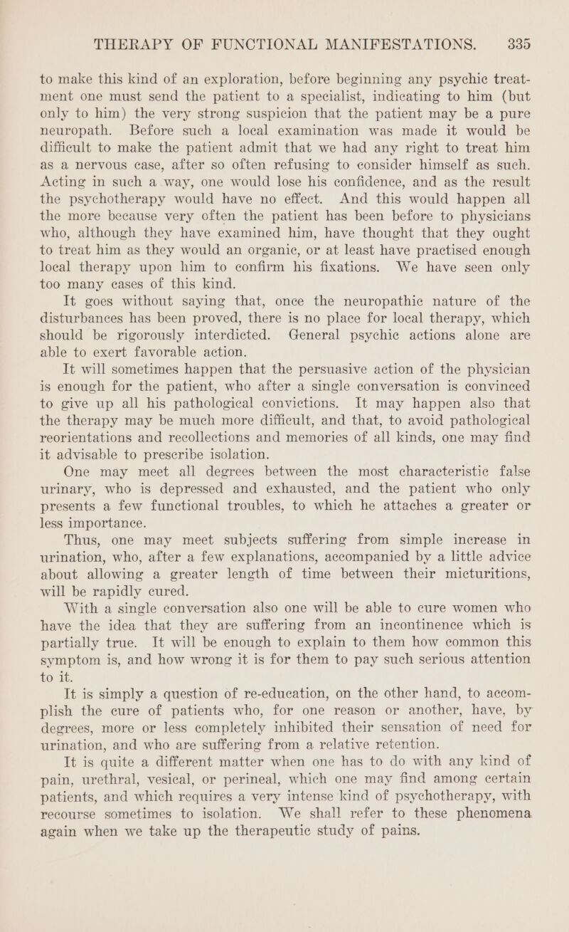 to make this kind of an exploration, before beginning any psychic treat- ment one must send the patient to a specialist, indicating to him (but only to him) the very strong suspicion that the patient may be a pure neuropath. Before such a local examination was made it would be difficult to make the patient admit that we had any right to treat him as a nervous case, after so often refusing to consider himself as such. Acting in such a way, one would lose his confidence, and as the result the psychotherapy would have no effect. And this would happen all the more because very often the patient has been before to physicians who, although they have examined him, have thought that they ought to treat him as they would an organic, or at least have practised enough local therapy upon him to confirm his fixations. We have seen only too many cases of this kind. It goes without saying that, once the neuropathic nature of the disturbances has been proved, there is no place for local therapy, which should be rigorously interdicted. General psychic actions alone are able to exert favorable action. It will sometimes happen that the persuasive action of the physician is enough for the patient, who after a single conversation is convinced to give up all his pathological convictions. It may happen also that the therapy may be much more difficult, and that, to avoid pathological reorientations and recollections and memories of all kinds, one may find it advisable to prescribe isolation. One may meet all degrees between the most characteristic false urinary, who is depressed and exhausted, and the patient who only presents a few functional troubles, to which he attaches a greater or less importance. Thus, one may meet subjects suffering from simple increase in urination, who, after a few explanations, accompanied by a little advice about allowing a greater length of time between their micturitions, will be rapidly cured. With a single conversation also one will be able to cure women who have the idea that they are suffering from an incontinence which is partially true. It will be enough to explain to them how common this symptom is, and how wrong it is for them to pay such serious attention to it. It is simply a question of re-education, on the other hand, to accom- plish the cure of patients who, for one reason or another, have, by degrees, more or less completely inhibited their sensation of need for urination, and who are suffering from a relative retention. It is quite a different matter when one has to do with any kind of pain, urethral, vesical, or perineal, which one may find among certain patients, and which requires a very intense kind of psychotherapy, with recourse sometimes to isolation. We shall refer to these phenomena again when we take up the therapeutic study of pains.