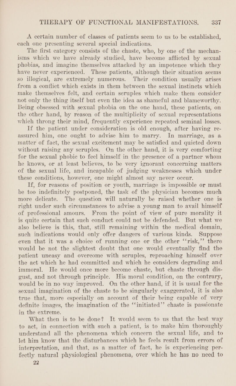 À certain number of classes of patients seem to us to be established, each one presenting several special indications. The first category consists of the chaste, who, by one of the mechan- isms which we have already studied, have become afflicted by sexual phobias, and imagine themselves attacked by an impotence which they have never experienced. These patients, although their situation seems so illogical, are extremely numerous. Their condition usually arises from a conflict which exists in them between the sexual instinets which make themselves felt, and certain scruples which make them consider not only the thing itself but even the idea as shameful and blameworthy. Being obsessed with sexual phobia on the one hand, these patients, on the other hand, by reason of the multiplicity of sexual representations which throng their mind, frequently experience repeated seminal losses. If the patient under consideration is old enough, after having re- assured him, one ought to advise him to marry. In marriage, as a matter of fact, the sexual excitement may be satisfied and quieted down without raising any scruples. On the other hand, it is very comforting for the sexual phobic to feel himself in the presence of a partner whom he knows, or at least believes, to be very ignorant concerning matters of the sexual life, and incapable of judging weaknesses which under these conditions, however, one might almost say never occur. If, for reasons of position or youth, marriage is impossible or must be too indefinitely postponed, the task of the physician becomes much more delicate. The question will naturally be raised whether one is right under such circumstances to advise a young man to avail himself of professional amours. From the point of view of pure morality it is quite certain that such conduct could not be defended. But what we also believe is this, that, still remaining within the medical domain, such indications would only offer dangers of various kinds. Suppose even that it was a choice of running one or the other ‘‘risk,’’ there would be not the slightest doubt that one would eventually find the patient uneasy and overcome with scruples, reproaching himself over the act which he had committed and which he considers degrading and immoral. He would once more become chaste, but chaste through dis- cust, and not through principle. His moral condition, on the contrary, would be in no way improved. On the other hand, if it is usual for the sexual imagination of the chaste to be singularly exaggerated, it is also true that, more especially on account of their being capable of very definite images, the imagination of the ‘‘initiated’’ chaste is passionate in the extreme. What then is to be done? It would seem to us that the best way to act, in connection with such a patient, is to make him thoroughly understand all the phenomena which concern the sexual life, and to let him know that the disturbances which he feels result from errors of interpretation, and that, as a matter of fact, he is experiencing per- fectly natural physiological phenomena, over which he has no need to 22
