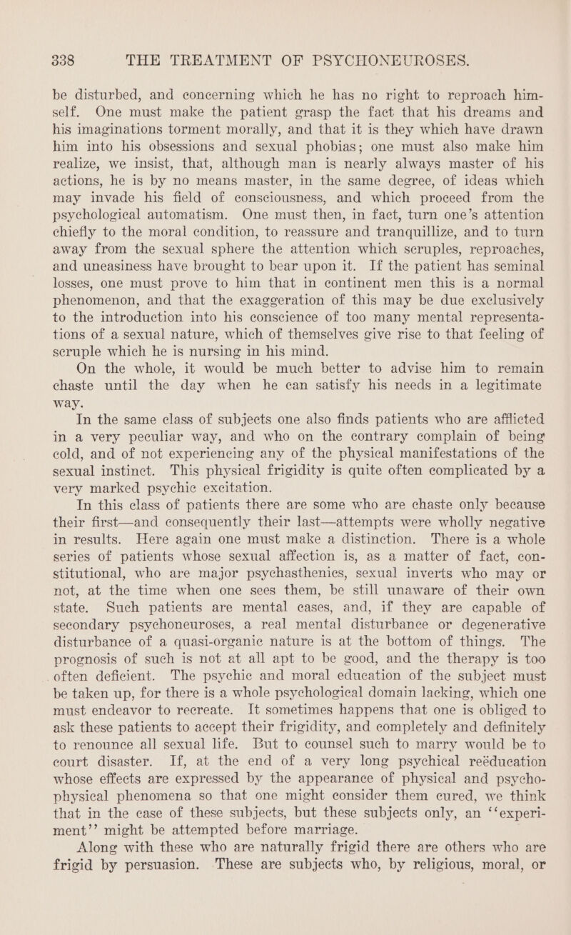 be disturbed, and concerning which he has no right to reproach him- self. One must make the patient grasp the fact that his dreams and his imaginations torment morally, and that it is they which have drawn him into his obsessions and sexual phobias; one must also make him realize, we insist, that, although man is nearly always master of his actions, he is by no means master, in the same degree, of ideas which may invade his field of consciousness, and which proceed from the psychological automatism. One must then, in fact, turn one’s attention chiefly to the moral condition, to reassure and tranquillize, and to turn away from the sexual sphere the attention which scruples, reproaches, and uneasiness have brought to bear upon it. If the patient has seminal losses, one must prove to him that in continent men this is a normal phenomenon, and that the exaggeration of this may be due exclusively to the introduction into his conscience of too many mental representa- tions of a sexual nature, which of themselves give rise to that feeling of scruple which he is nursing in his mind. On the whole, it would be much better to advise him to remain chaste until the day when he can satisfy his needs in a legitimate way. In the same class of subjects one also finds patients who are afflicted in a very peculiar way, and who on the contrary complain of being cold, and of not experiencing any of the physical manifestations of the sexual instinct. This physical frigidity is quite often complicated by a very marked psychic excitation. In this class of patients there are some who are chaste only because their first—and consequently their last—attempts were wholly negative in results. Here again one must make a distinction. There is a whole series of patients whose sexual affection is, as a matter of fact, con- stitutional, who are major psychasthenics, sexual inverts who may or not, at the time when one sees them, be still unaware of their own state. Such patients are mental cases, and, if they are capable of secondary psychoneuroses, a real mental disturbance or degenerative disturbance of a quasi-organic nature is at the bottom of things. The prognosis of such is not at all apt to be good, and the therapy is too often deficient. The psychic and moral education of the subject must be taken up, for there is a whole psychological domain lacking, which one must endeavor to recreate. It sometimes happens that one is obliged to ask these patients to accept their frigidity, and completely and definitely to renounce all sexual life. But to counsel such to marry would be to court disaster. If, at the end of a very long psychical reéducation whose effects are expressed by the appearance of physical and psycho- physical phenomena so that one might consider them cured, we think that in the case of these subjects, but these subjects only, an ‘‘experi- ment’’ might be attempted before marriage. Along with these who are naturally frigid there are others who are frigid by persuasion. These are subjects who, by religious, moral, or