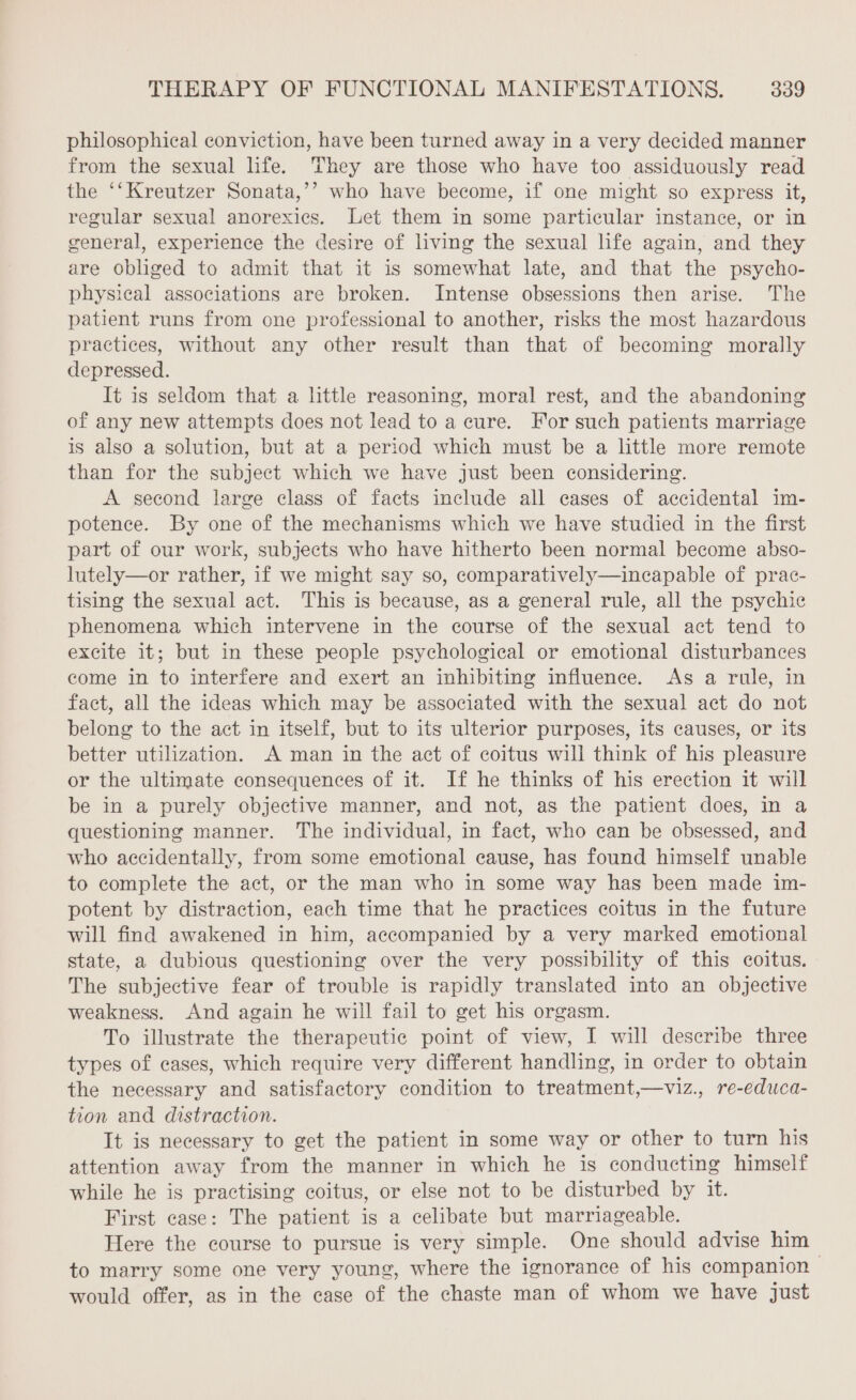 philosophical conviction, have been turned away in a very decided manner from the sexual life. They are those who have too assiduously read the ‘‘Kreutzer Sonata,’’ who have become, if one might so express it, regular sexual anorexics. Let them in some particular instance, or in general, experience the desire of living the sexual life again, and they are obliged to admit that it is somewhat late, and that the psycho- physical associations are broken. Intense obsessions then arise. The patient runs from one professional to another, risks the most hazardous practices, without any other result than that of becoming morally depressed. It is seldom that a little reasoning, moral rest, and the abandoning of any new attempts does not lead to a cure. For such patients marriage is also a solution, but at a period which must be a little more remote than for the subject which we have just been considering. A second large class of facts include all cases of accidental im- potence. By one of the mechanisms which we have studied in the first part of our work, subjects who have hitherto been normal become abso- lutely—or rather, if we might say so, comparatively—incapable of prac- tising the sexual act. This is because, as a general rule, all the psychic phenomena which intervene in the course of the sexual act tend to excite it; but in these people psychological or emotional disturbances come in to interfere and exert an inhibiting influence. As a rule, in fact, all the ideas which may be associated with the sexual act do not belong to the act in itself, but to its ulterior purposes, its causes, or its better utilization. A man in the act of coitus will think of his pleasure or the ultimate consequences of it. If he thinks of his erection it will be in a purely objective manner, and not, as the patient does, in a questioning manner. The individual, in fact, who can be obsessed, and who accidentally, from some emotional cause, has found himself unable to complete the act, or the man who in some way has been made im- potent by distraction, each time that he practices coitus in the future will find awakened in him, accompanied by a very marked emotional state, a dubious questioning over the very possibility of this coitus. The subjective fear of trouble is rapidly translated into an objective weakness. And again he will fail to get his orgasm. To illustrate the therapeutic point of view, I will describe three types of cases, which require very different handling, in order to obtain the necessary and satisfactory condition to treatment,—viz., re-educa- tion and distraction. It is necessary to get the patient in some way or other to turn his attention away from the manner in which he is conducting himself while he is practising coitus, or else not to be disturbed by it. First case: The patient is a celibate but marriageable. Here the course to pursue is very simple. One should advise him to marry some one very young, where the ignorance of his companion would offer, as in the case of the chaste man of whom we have just