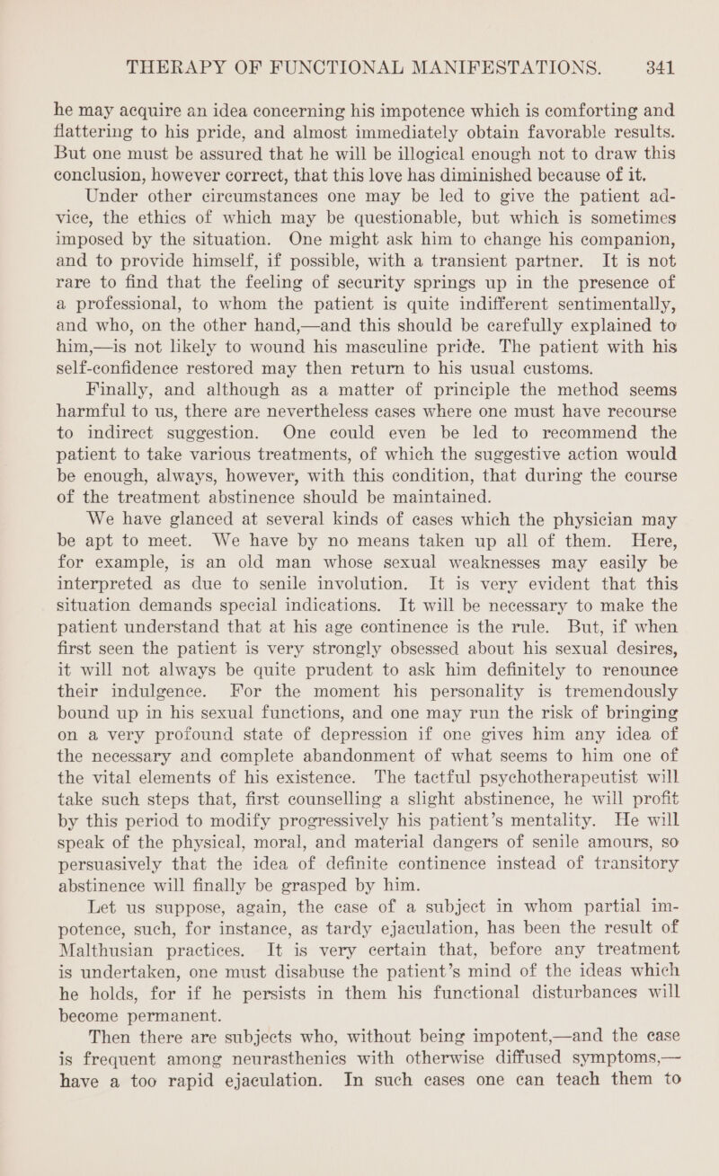 he may acquire an idea concerning his impotence which is comforting and flattering to his pride, and almost immediately obtain favorable results. But one must be assured that he will be illogical enough not to draw this conclusion, however correct, that this love has diminished because of it. Under other circumstances one may be led to give the patient ad- vice, the ethics of which may be questionable, but which is sometimes imposed by the situation. One might ask him to change his companion, and to provide himself, if possible, with a transient partner. It is not rare to find that the feeling of security springs up in the presence of a professional, to whom the patient is quite indifferent sentimentally, and who, on the other hand,—and this should be carefully explained to him,—is not likely to wound his masculine pride. The patient with his self-confidence restored may then return to his usual customs. Finally, and although as a matter of principle the method seems harmful to us, there are nevertheless cases where one must have recourse to indirect suggestion. One could even be led to recommend the patient to take various treatments, of which the suggestive action would be enough, always, however, with this condition, that during the course of the treatment abstinence should be maintained. We have glanced at several kinds of cases which the physician may be apt to meet. We have by no means taken up all of them. Here, for example, is an old man whose sexual weaknesses may easily be interpreted as due to senile involution. It is very evident that this situation demands special indications. It will be necessary to make the patient understand that at his age continence is the rule. But, if when first seen the patient is very strongly obsessed about his sexual desires, it will not always be quite prudent to ask him definitely to renounce their indulgence. For the moment his personality is tremendously bound up in his sexual functions, and one may run the risk of bringing on a very profound state of depression if one gives him any idea of the necessary and complete abandonment of what seems to him one of the vital elements of his existence. The tactful psychotherapeutist will take such steps that, first counselling a slight abstinence, he will profit by this period to modify progressively his patient’s mentality. He will speak of the physical, moral, and material dangers of senile amours, so persuasively that the idea of definite continence instead of transitory abstinence will finally be grasped by him. Let us suppose, again, the case of a subject in whom partial im- potence, such, for instance, as tardy ejaculation, has been the result of Malthusian practices. It is very certain that, before any treatment is undertaken, one must disabuse the patient’s mind of the ideas which he holds, for if he persists in them his functional disturbances will become permanent. Then there are subjects who, without being impotent,—and the case is frequent among neurasthenics with otherwise diffused symptoms,— have a too rapid ejaculation. In such cases one can teach them to