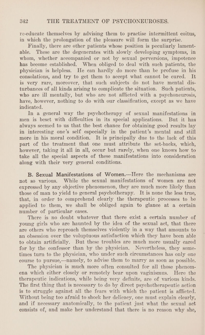 re-educate themselves by advising them to practise intermittent coitus, in which the prolongation of the pleasure will form the surprise. Finally, there are other patients whose position is peculiarly lament- able. These are the degenerates with slowly developing symptoms, in whom, whether accompanied or not by sexual perversions, impotence has become established. When obliged to deal with such patients, the physician is helpless. He can hardly do more than be profuse in his consolations, and try to get them to accept what cannot be cured. It is very rare, moreover, that such subjects do not have mental dis- turbances of all kinds arising to complicate the situation. Such patients, who are ill mentally, but who are not afflicted with a psychoneurosis, have, however, nothing to do with our classification, except as we have indicated. | In a general way the psychotherapy of sexual manifestations in men is beset with difficulties in its special applications. But it has always seemed to us that the best chance for obtaining good results lay in interesting one’s self especially in the patient’s mental and still more in his moral condition. It is principally due to the lack of this part of the treatment that one must attribute the set-backs, which, however, taking it all in all, occur but rarely, when one knows how to take all the special aspects of these manifestations into consideration along with their very general conditions. B. Sexual Manifestations of Women.—Here the mechanisms are not so various. While the sexual manifestations of women are not expressed by any objective phenomenon, they are much more likely than those of man to yield to general psychotherapy. It is none the less true, that, in order to comprehend clearly the therapeutic processes to be applied to them, we shall be obliged again to glance at a certain number of particular cases. There is no doubt whatever that there exist a certain number of young girls who are haunted by the idea of the sexual act, that there are others who reproach themselves violently in a way that amounts to an obsession over the voluptuous satisfaction which they have been able to obtain artificially. But these troubles are much more usually cared for by the confessor than by the physician. Nevertheless, they some- times turn to the physician, who under such circumstances has only one course to pursue,—namely, to advise them to marry as soon as possible. The physician is much more often consulted for all those phenom- ena which either closely or remotely bear upon vaginismus. Here the therapeutic indications, while being very definite, are of various kinds. The first thing that is necessary to do by direct psychotherapeutic action is to struggle against all the fears with which the patient is afflicted. Without being too afraid to shock her delicacy, one must explain clearly, and if necessary anatomically, to the patient just what the sexual act consists of, and make her understand that there is no reason why she,