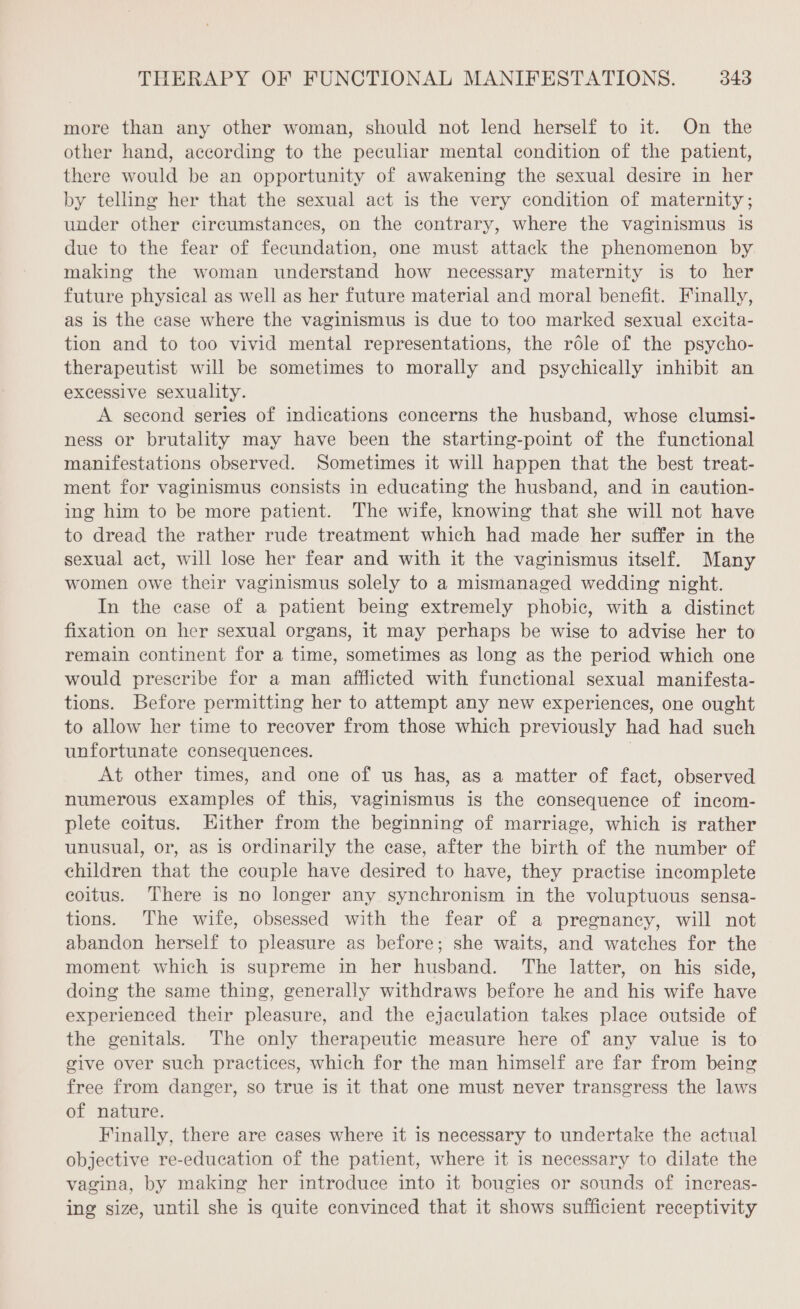 more than any other woman, should not lend herself to it. On the other hand, according to the peculiar mental condition of the patient, there would be an opportunity of awakening the sexual desire in her by telling her that the sexual act is the very condition of maternity; under other circumstances, on the contrary, where the vaginismus is due to the fear of fecundation, one must attack the phenomenon by making the woman understand how necessary maternity is to her future physical as well as her future material and moral benefit. Finally, as is the case where the vaginismus is due to too marked sexual excita- tion and to too vivid mental representations, the rôle of the psycho- therapeutist will be sometimes to morally and psychically inhibit an excessive sexuality. A second series of indications concerns the husband, whose clumsi- ness or brutality may have been the starting-point of the functional manifestations observed. Sometimes it will happen that the best treat- ment for vaginismus consists in educating the husband, and in caution- ing him to be more patient. The wife, knowing that she will not have to dread the rather rude treatment which had made her suffer in the sexual act, will lose her fear and with it the vaginismus itself. Many women owe their vaginismus solely to a mismanaged wedding night. In the case of a patient being extremely phobic, with a distinct fixation on her sexual organs, it may perhaps be wise to advise her to remain continent for a time, sometimes as long as the period which one would prescribe for a man afflicted with functional sexual manifesta- tions. Before permitting her to attempt any new experiences, one ought to allow her time to recover from those which previously had had such unfortunate consequences. | At other times, and one of us has, as a matter of fact, observed numerous examples of this, vaginismus is the consequence of incom- plete coitus. Hither from the beginning of marriage, which is rather unusual, or, as is ordinarily the case, after the birth of the number of children that the couple have desired to have, they practise incomplete coitus. There is no longer any synchronism in the voluptuous sensa- tions. The wife, obsessed with the fear of a pregnancy, will not abandon herself to pleasure as before; she waits, and watches for the moment which is supreme in her husband. The latter, on his side, doing the same thing, generally withdraws before he and his wife have experienced their pleasure, and the ejaculation takes place outside of the genitals. The only therapeutic measure here of any value is to give over such practices, which for the man himself are far from being free from danger, so true is it that one must never transgress the laws of nature. Finally, there are cases where it is necessary to undertake the actual objective re-education of the patient, where it is necessary to dilate the vagina, by making her introduce into it bougies or sounds of increas- ing size, until she is quite convinced that it shows sufficient receptivity