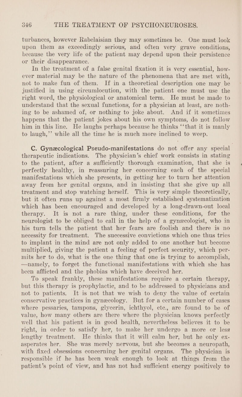 turbances, however Rabelaisian they may sometimes be. One must look upon them as exceedingly serious, and often very grave conditions, because the very life of the patient may depend upon their persistence or their disappearance. In the treatment of a false genital fixation it is very essential, how- ever material may be the nature of the phenomena that are met with, not to make fun of them. If in a theoretical description one may be justified in using circumlocution, with the patient one must use the right word, the physiological or anatomical term. He must be made to understand that the sexual functions, for a physician at least, are noth- ing to be ashamed of, or nothing to joke about. And if it sometimes happens that the patient jokes about his own symptoms, do not follow him in this line. He laughs perhaps because he thinks ‘‘that it is manly to laugh,’’ while all the time he is much more inclined to weep. C. Gynæcological Pseudo-manifestations do not offer any special therapeutic indications. The physician’s chief work consists in stating to the patient, after a sufficiently thorough examination, that she is perfectly healthy, in reassuring her concerning each of the special manifestations which she presents, in getting her to turn her attention away from her genital organs, and in insisting that she give up all treatment and stop watching herself. This is very simple theoretically, but it often runs up against a most firmly established systematization which has been encouraged and developed by a long-drawn-out local therapy. It is not a rare thing, under these conditions, for the neurologist to be obliged to call in the help of a gynecologist, who in his turn tells the patient that her fears are foolish and there is no necessity for treatment. The successive convictions which one thus tries to implant in the mind are not only added to one another but become multiplied, giving the patient a feeling of perfect security, which per- mits her to do, what is the one thing that one is trying to accomplish, —namely, to forget the functional manifestations with which she has been afflicted and the phobias which have deceived her. To speak frankly, these manifestations require a certain therapy, but this therapy is prophylactic, and to be addressed to physicians and not to patients. It is not that we wish to deny the value of certain conservative practices in gynecology. But for a certain number of cases where pessaries, tampons, glycerin, ichthyol, etc., are found to be of value, how many others are there where the physician knows perfectly well that his patient is in good health, nevertheless believes it to be right, in order to satisfy her, to make her undergo a more or less lengthy treatment. He thinks that it will calm her, but he only ex- asperates her. She was merely nervous, but she becomes a neuropath, with fixed obsessions concerning her genital organs. The physician is responsible if he has been weak enough to look at things from the patient’s point of view, and has not had sufficient energy positively to