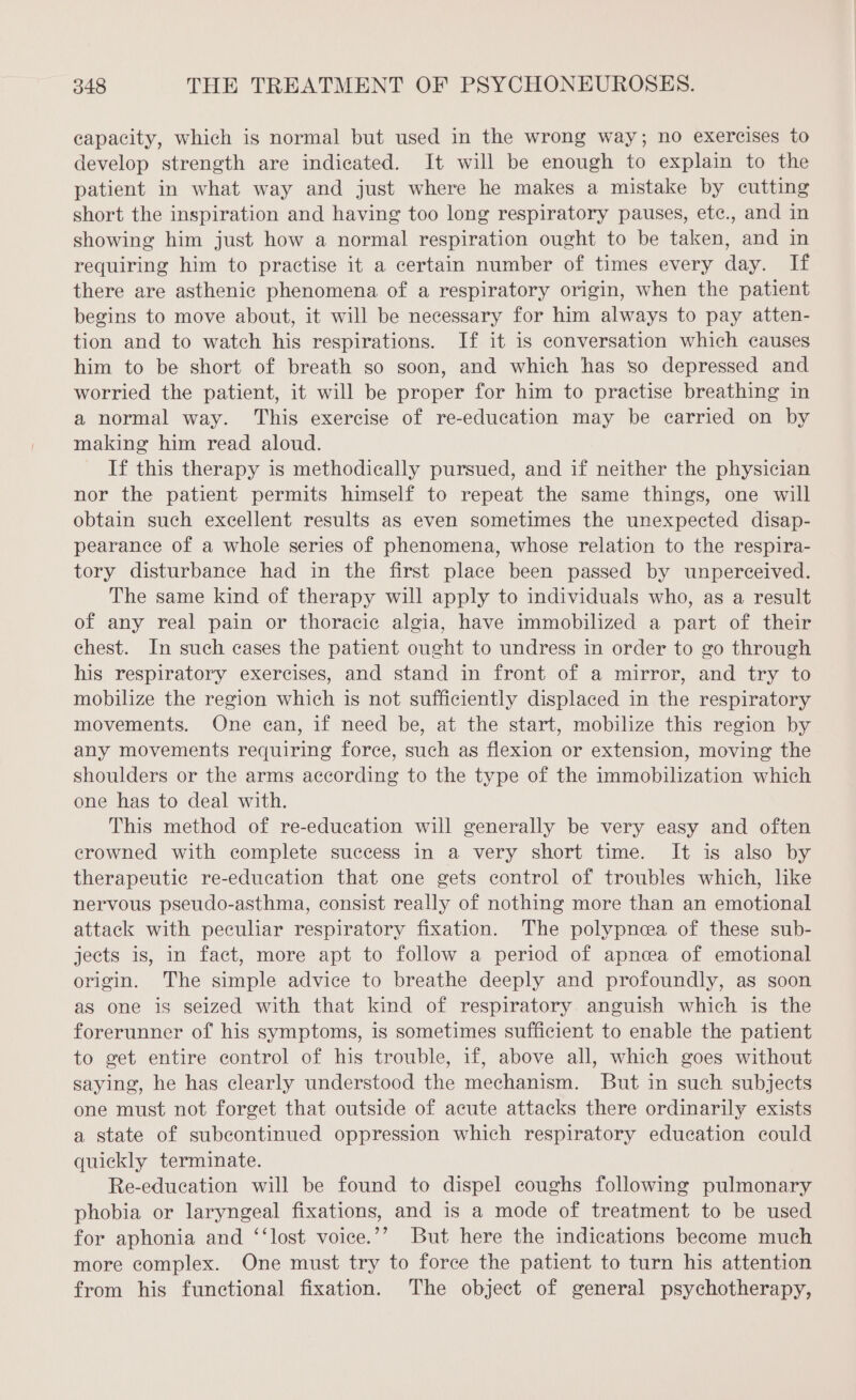 capacity, which is normal but used in the wrong way; no exercises to develop strength are indicated. It will be enough to explain to the patient in what way and just where he makes a mistake by cutting short the inspiration and having too long respiratory pauses, etc., and in showing him just how a normal respiration ought to be taken, and in requiring him to practise it a certain number of times every day. If there are asthenic phenomena of a respiratory origin, when the patient begins to move about, it will be necessary for him always to pay atten- tion and to watch his respirations. If it is conversation which causes him to be short of breath so soon, and which has so depressed and worried the patient, it will be proper for him to practise breathing in a normal way. This exercise of re-education may be carried on by making him read aloud. If this therapy is methodically pursued, and if neither the physician nor the patient permits himself to repeat the same things, one will obtain such excellent results as even sometimes the unexpected disap- pearance of a whole series of phenomena, whose relation to the respira- tory disturbance had in the first place been passed by unperceived. The same kind of therapy will apply to individuals who, as a result of any real pain or thoracic algia, have immobilized a part of their chest. In such cases the patient ought to undress in order to go through his respiratory exercises, and stand in front of a mirror, and try to mobilize the region which is not sufficiently displaced in the respiratory movements. One can, if need be, at the start, mobilize this region by any movements requiring force, such as flexion or extension, moving the shoulders or the arms according to the type of the immobilization which one has to deal with. This method of re-education will generally be very easy and often crowned with complete success in a very short time. It is also by therapeutic re-education that one gets control of troubles which, like nervous pseudo-asthma, consist really of nothing more than an emotional attack with peculiar respiratory fixation. The polypnea of these sub- jects is, in fact, more apt to follow a period of apnoea of emotional origin. The simple advice to breathe deeply and profoundly, as soon as one is seized with that kind of respiratory anguish which is the forerunner of his symptoms, is sometimes sufficient to enable the patient to get entire control of his trouble, if, above all, which goes without saying, he has clearly understood the mechanism. But in such subjects one must not forget that outside of acute attacks there ordinarily exists a state of subcontinued oppression which respiratory edueation could quickly terminate. Re-education will be found to dispel coughs following pulmonary phobia or laryngeal fixations, and is a mode of treatment to be used for aphonia and ‘‘lost voice.’’ But here the indications become much more complex. One must try to force the patient to turn his attention from his functional fixation. The object of general psychotherapy,