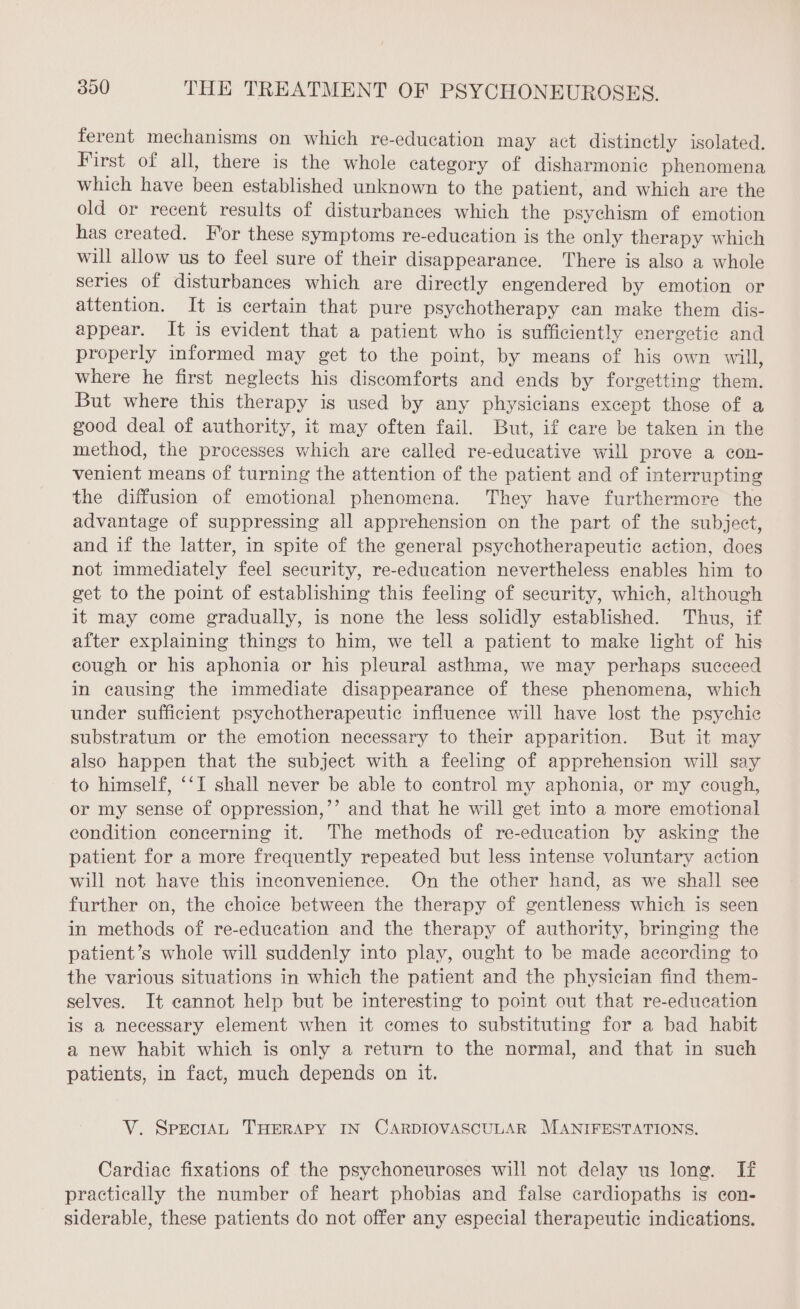 ferent mechanisms on which re-education may act distinctly isolated. First of all, there is the whole category of disharmonic phenomena which have been established unknown to the patient, and which are the old or recent results of disturbances which the psychism of emotion has created. For these symptoms re-education is the only therapy which will allow us to feel sure of their disappearance. There is also a whole series of disturbances which are directly engendered by emotion or attention. It is certain that pure psychotherapy can make them dis- appear. It is evident that a patient who is sufficiently energetie and properly informed may get to the point, by means of his own will, where he first neglects his discomforts and ends by forgetting them. But where this therapy is used by any physicians except those of a good deal of authority, it may often fail. But, if care be taken in the method, the processes which are called re-educative will prove a con- venient means of turning the attention of the patient and of interrupting the diffusion of emotional phenomena. They have furthermore the advantage of suppressing all apprehension on the part of the subject, and if the latter, in spite of the general psychotherapeutic action, does not immediately feel security, re-education nevertheless enables him to get to the point of establishing this feeling of security, which, although it may come gradually, is none the less solidly established. Thus, if after explaining things to him, we tell a patient to make light of his cough or his aphonia or his pleural asthma, we may perhaps succeed in causing the immediate disappearance of these phenomena, which under sufficient psychotherapeutic influence will have lost the psychic substratum or the emotion necessary to their apparition. But it may also happen that the subject with a feeling of apprehension will say to himself, ‘I shall never be able to control my aphonia, or my cough, or my sense of oppression,’’ and that he will get into a more emotional condition concerning it. The methods of re-education by asking the patient for a more frequently repeated but less intense voluntary action will not have this inconvenience. On the other hand, as we shall see further on, the choice between the therapy of gentleness which is seen in methods of re-education and the therapy of authority, bringing the patient’s whole will suddenly into play, ought to be made according to the various situations in which the patient and the physician find them- selves. It cannot help but be interesting to point out that re-education is a necessary element when it comes to substituting for a bad habit a new habit which is only a return to the normal, and that in such patients, in fact, much depends on it. V. SPECIAL THERAPY IN CARDIOVASCULAR MANIFESTATIONS. Cardiac fixations of the psychoneuroses will not delay us long. If practically the number of heart phobias and false cardiopaths is con- siderable, these patients do not offer any especial therapeutic indications.