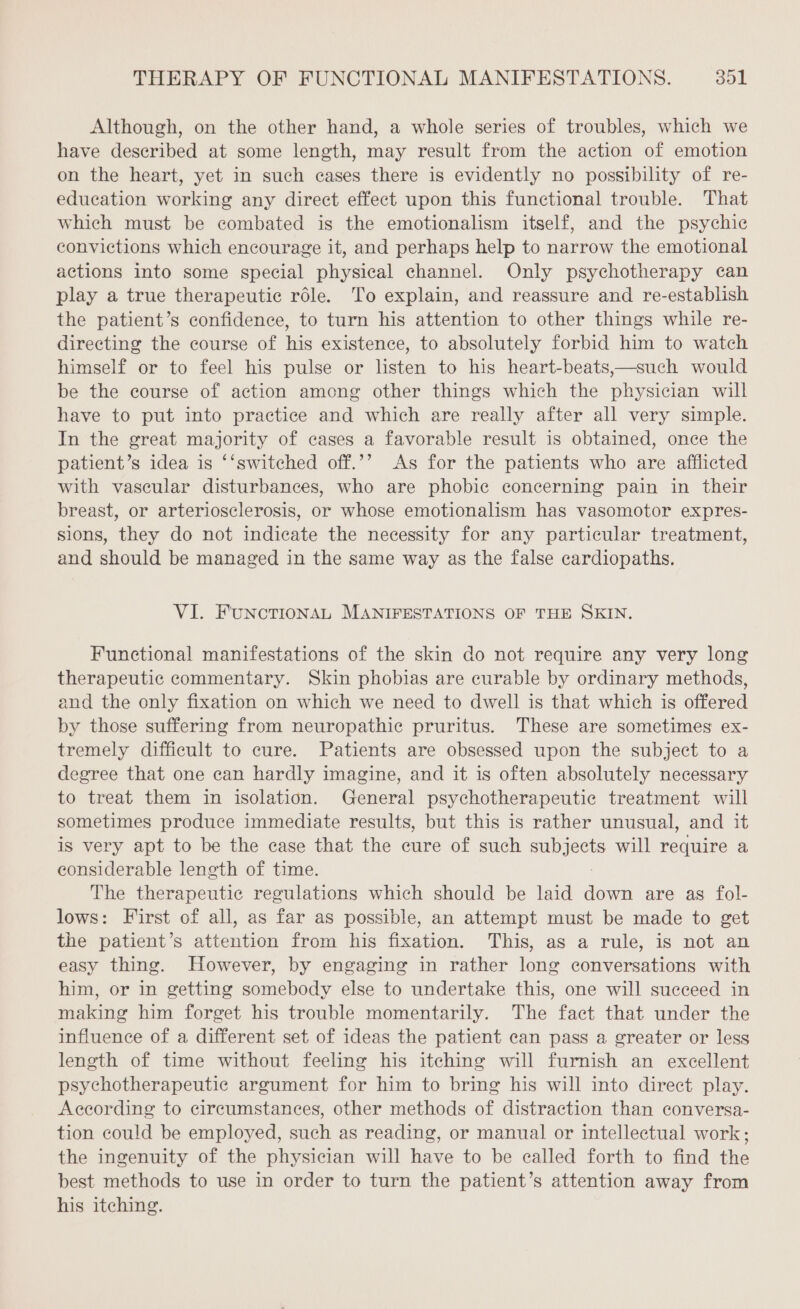 Although, on the other hand, a whole series of troubles, which we have described at some length, may result from the action of emotion on the heart, yet in such cases there is evidently no possibility of re- education working any direct effect upon this functional trouble. That which must be combated is the emotionalism itself, and the psychic convictions which encourage it, and perhaps help to narrow the emotional actions into some special physical channel. Only psychotherapy can play a true therapeutic rôle. To explain, and reassure and re-establish the patient’s confidence, to turn his attention to other things while re- directing the course of his existence, to absolutely forbid him to watch himself or to feel his pulse or listen to his heart-beats,—such would be the course of action among other things which the pices will have to put into practice and which are really after all very simple. In the great majority of cases a favorable result is obtained, once the patient’s idea is ‘‘switched off.’’ As for the patients who are afflicted with vascular disturbances, who are phobic concerning pain in their breast, or arteriosclerosis, or whose emotionalism has vasomotor expres- sions, they do not indicate the necessity for any particular treatment, and should be managed in the same way as the false cardiopaths. VI. FuNcTIONAL MANIFESTATIONS OF THE SKIN. Functional manifestations of the skin do not require any very long therapeutic commentary. Skin phobias are curable by ordinary methods, and the only fixation on which we need to dwell is that which is offered by those suffering from neuropathic pruritus. These are sometimes ex- tremely difficult to cure. Patients are obsessed upon the subject to a degree that one can hardly imagine, and it is often absolutely necessary to treat them in isolation. General psychotherapeutic treatment will sometimes produce immediate results, but this is rather unusual, and it is very apt to be the case that the cure of such ere will require a considerable length of time. The therapeutic regulations which should be laid down are as fol- lows: First of all, as far as possible, an attempt must be made to get the patient’s attention from his fixation. This, as a rule, is not an easy thing. However, by engaging in rather long conversations with him, or in getting somebody else to undertake this, one will succeed in making him forget his trouble momentarily. The fact that under the influence of a different set of ideas the patient can pass a greater or less length of time without feeling his itching will furnish an excellent psychotherapeutic argument for him to bring his will into direct play. According to circumstances, other methods of distraction than conversa- tion could be employed, such as reading, or manual or intellectual work; the ingenuity of the physician will have to be called forth to find the best methods to use in order to turn the patient’s attention away from his itching.
