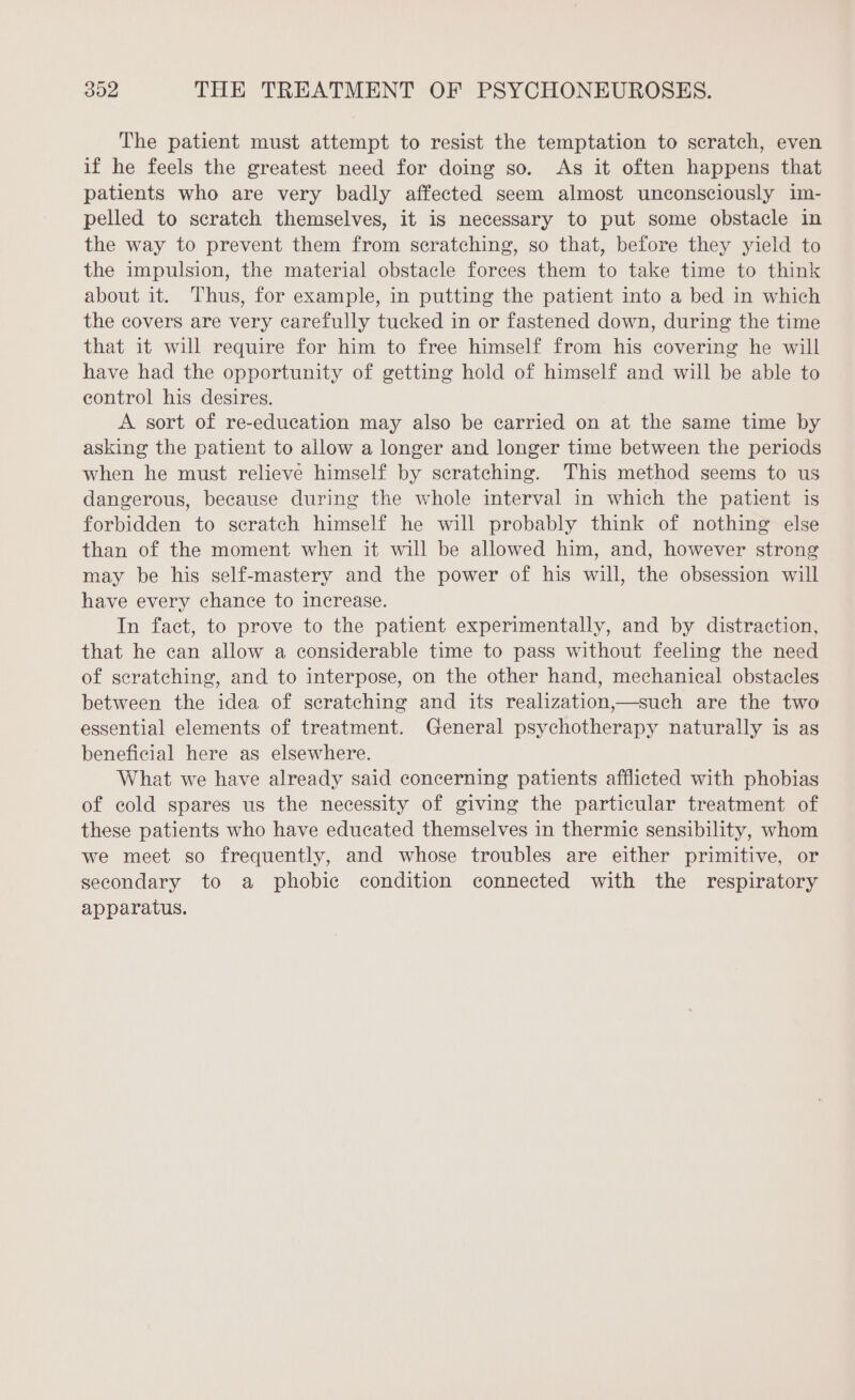 The patient must attempt to resist the temptation to scratch, even if he feels the greatest need for doing so. As it often happens that patients who are very badly affected seem almost unconsciously im- pelled to scratch themselves, it is necessary to put some obstacle in the way to prevent them from scratching, so that, before they yield to the impulsion, the material obstacle forces them to take time to think about it. Thus, for example, in putting the patient into a bed in which the covers are very carefully tucked in or fastened down, during the time that it will require for him to free himself from his covering he will have had the opportunity of getting hold of himself and will be able to control his desires. A sort of re-education may also be carried on at the same time by asking the patient to allow a longer and longer time between the periods when he must relieve himself by scratching. This method seems to us dangerous, because during the whole interval in which the patient is forbidden to scratch himself he will probably think of nothing else than of the moment when it will be allowed him, and, however strong may be his self-mastery and the power of his will, the obsession will have every chance to increase. In fact, to prove to the patient experimentally, and by distraction, that he can allow a considerable time to pass without feeling the need of scratching, and to interpose, on the other hand, mechanical obstacles between the idea of scratching and its realization,—such are the two essential elements of treatment. General psychotherapy naturally is as beneficial here as elsewhere. What we have already said concerning patients afflicted with phobias of cold spares us the necessity of giving the particular treatment of these patients who have educated themselves in thermic sensibility, whom we meet so frequently, and whose troubles are either primitive, or secondary to a phobic condition connected with the respiratory apparatus.