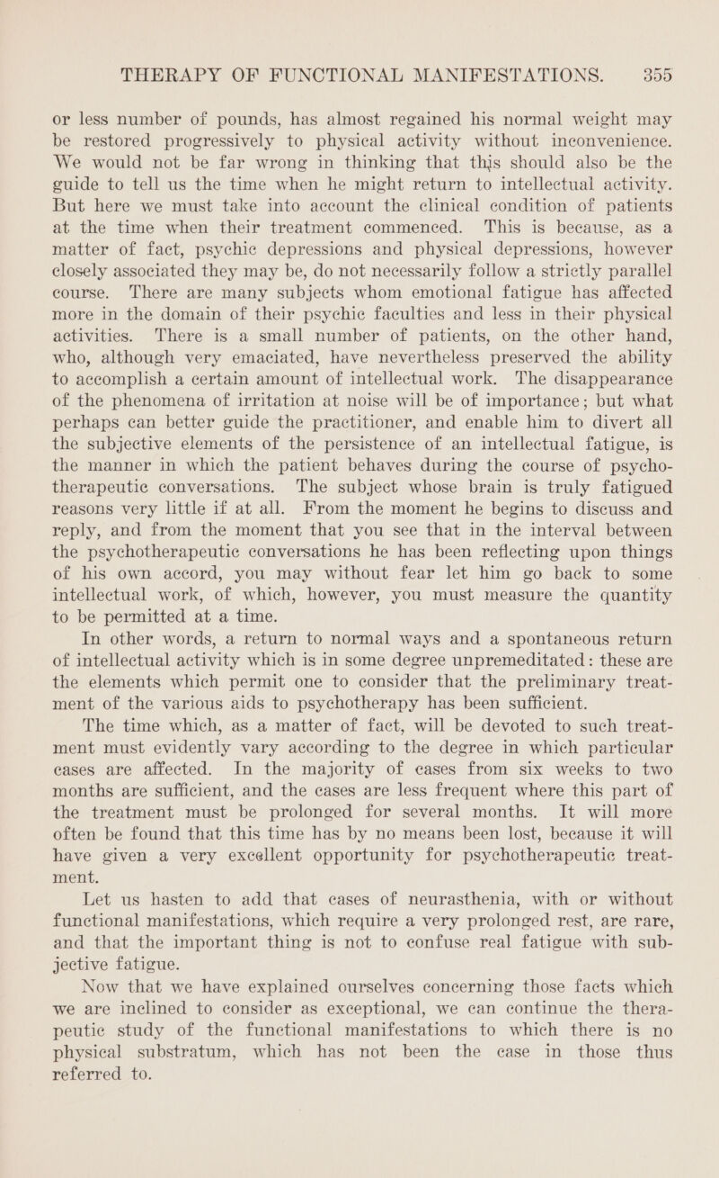 or less number of pounds, has almost regained his normal weight may be restored progressively to physical activity without inconvenience. We would not be far wrong in thinking that this should also be the guide to tell us the time when he might return to intellectual activity. But here we must take into account the clinical condition of patients at the time when their treatment commenced. This is because, as a matter of fact, psychic depressions and physical depressions, however closely associated they may be, do not necessarily follow a strictly parallel course. There are many subjects whom emotional fatigue has affected more in the domain of their psychic faculties and less in their physical activities. There is a small number of patients, on the other hand, who, although very emaciated, have nevertheless preserved the ability to accomplish a certain amount of intellectual work. The disappearance of the phenomena of irritation at noise will be of importance; but what perhaps can better guide the practitioner, and enable him to divert all the subjective elements of the persistence of an intellectual fatigue, is the manner in which the patient behaves during the course of psycho- therapeutic conversations. The subject whose brain is truly fatigued reasons very little if at all. From the moment he begins to discuss and reply, and from the moment that you see that in the interval between the psychotherapeutic conversations he has been reflecting upon things of his own accord, you may without fear let him go back to some intellectual work, of which, however, you must measure the quantity to be permitted at a time. In other words, a return to normal ways and a spontaneous return of intellectual activity which is in some degree unpremeditated : these are the elements which permit one to consider that the preliminary treat- ment of the various aids to psychotherapy has been sufficient. The time which, as a matter of fact, will be devoted to such treat- ment must evidently vary according to the degree in which particular cases are affected. In the majority of cases from six weeks to two months are sufficient, and the cases are less frequent where this part of the treatment must be prolonged for several months. It will more often be found that this time has by no means been lost, because it will have given a very excellent opportunity for psychotherapeutic treat- ment. Let us hasten to add that cases of neurasthenia, with or without functional manifestations, which require a very prolonged rest, are rare, and that the important thing is not to confuse real fatigue with sub- jective fatigue. Now that we have explained ourselves concerning those facts which we are inclined to consider as exceptional, we can continue the thera- peutic study of the functional manifestations to which there is no physical substratum, which has not been the case in those thus referred to.