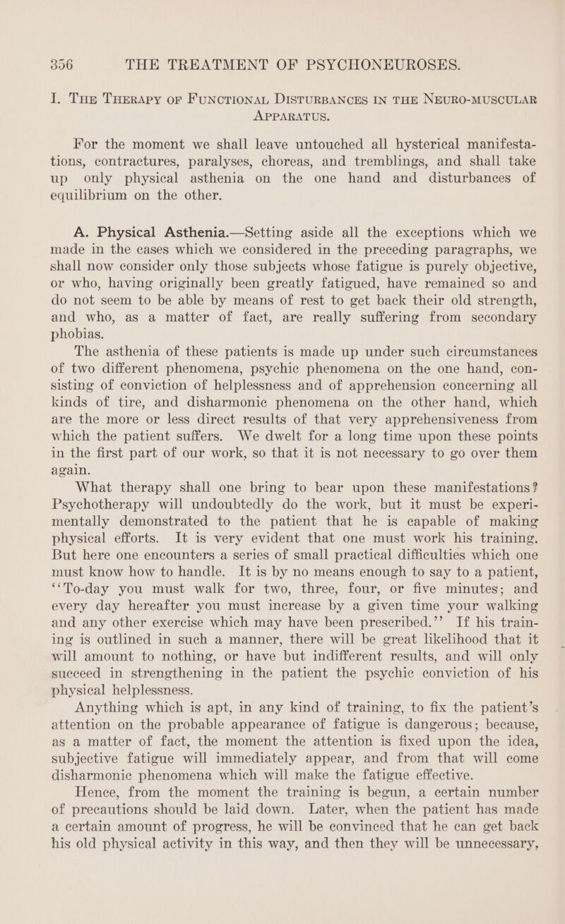 I. Tus THERAPY or FuNcTIONAL DISTURBANCES IN THE NEURO-MUSCULAR APPARATUS. For the moment we shall leave untouched all hysterical manifesta- tions, contractures, paralyses, choreas, and tremblings, and shall take up only physical asthenia on the one hand and disturbances of equilibrium on the other. A. Physical Asthenia.—Setting aside all the exceptions which we made in the cases which we considered in the preceding paragraphs, we shall now consider only those subjects whose fatigue is purely objective, or who, having originally been greatly fatigued, have remained so and do not seem to be able by means of rest to get back their old strength, and who, as a matter of fact, are really suffering from secondary phobias. The asthenia of these patients is made up under such circumstances of two different phenomena, psychic phenomena on the one hand, con- sisting of conviction of helplessness and of apprehension concerning all kinds of tire, and disharmonic phenomena on the other hand, which are the more or less direct results of that very apprehensiveness from which the patient suffers. We dwelt for a long time upon these points in the first part of our work, so that it is not necessary to go over them again. What therapy shall one bring to bear upon these manifestations? Psychotherapy will undoubtedly do the work, but it must be experi- mentally demonstrated to the patient that he is capable of making physical efforts. It is very evident that one must work his training. But here one encounters a series of small practical difficulties which one must know how to handle. It is by no means enough to say to a patient, ‘‘To-day you must walk for two, three, four, or five minutes; and every day hereafter you must increase by a given time your walking and any other exercise which may have been prescribed.’’ If his train- ing is outlined in such a manner, there will be great likelihood that it will amount to nothing, or have but indifferent results, and will only succeed in strengthening in the patient the psychic conviction of his physical helplessness. Anything which is apt, in any kind of training, to fix the patient’s attention on the probable appearance of fatigue is dangerous; because, as a matter of fact, the moment the attention is fixed upon the idea, subjective fatigue will immediately appear, and from that will come disharmonie phenomena which will make the fatigue effective. Hence, from the moment the training is begun, a certain number of precautions should be laid down. Later, when the patient has made a certain amount of progress, he will be convinced that he can get back his old physical activity in this way, and then they will be unnecessary,