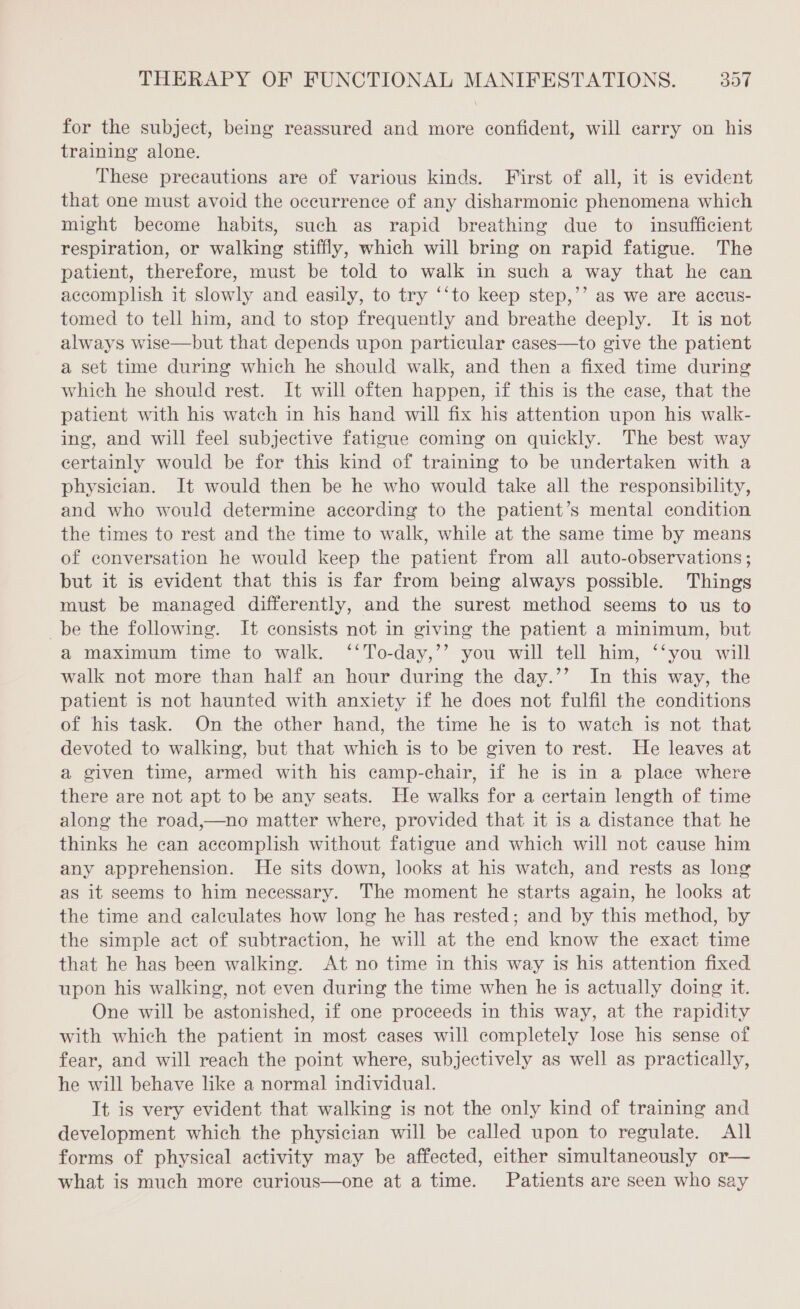 for the subject, being reassured and more confident, will carry on his training alone. These precautions are of various kinds. First of all, it is evident that one must avoid the occurrence of any disharmonic phenomena which might become habits, such as rapid breathing due to insufficient respiration, or walking stiffly, which will bring on rapid fatigue. The patient, therefore, must be told to walk in such a way that he can accomplish it slowly and easily, to try ‘‘to keep step,’’ as we are accus- tomed to tell him, and to stop frequently and breathe deeply. It is not always wise—but that depends upon particular cases—to give the patient a set time during which he should walk, and then a fixed time during which he should rest. It will often happen, if this is the case, that the patient with his watch in his hand will fix his attention upon his walk- ing, and will feel subjective fatigue coming on quickly. The best way certainly would be for this kind of training to be undertaken with a physician. It would then be he who would take all the responsibility, and who would determine according to the patient’s mental condition the times to rest and the time to walk, while at the same time by means of conversation he would keep the patient from all auto-observations ; but it is evident that this is far from being always possible. Things must be managed differently, and the surest method seems to us to _be the following. It consists not in giving the patient a minimum, but a maximum time to walk. ‘‘To-day,’’ you will tell him, ‘‘you will walk not more than half an hour during the day.’’ In this way, the patient is not haunted with anxiety if he does not fulfil the conditions of his task. On the other hand, the time he is to watch is not that devoted to walking, but that which is to be given to rest. He leaves at a given time, armed with his camp-chair, if he is in a place where there are not apt to be any seats. He walks for a certain length of time along the road,—no matter where, provided that it is a distance that he thinks he can accomplish without fatigue and which will not cause him any apprehension. He sits down, looks at his watch, and rests as long as it seems to him necessary. The moment he starts again, he looks at the time and calculates how long he has rested; and by this method, by the simple act of subtraction, he will at the end know the exact time that he has been walking. At no time in this way is his attention fixed upon his walking, not even during the time when he is actually doing it. One will be astonished, if one proceeds in this way, at the rapidity with which the patient in most cases will completely lose his sense of fear, and will reach the point where, subjectively as well as practically, he will behave like a normal individual. It is very evident that walking is not the only kind of training and development which the physician will be called upon to regulate. All forms of physical activity may be affected, either simultaneously or— what is much more curious—one at a time. Patients are seen who say