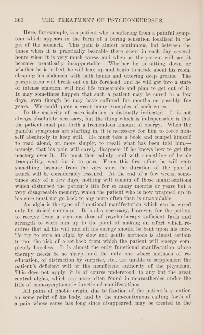 Here, for example, is a patient who is suffering from a painful symp- tom which appears in the form of a boring sensation localized in the pit of the stomach. This pain is almost continuous, but between the times when it is practically bearable there occur in each day several hours when it is very much worse, and when, as the patient will say, it becomes practically insupportable. Whether he is sitting down or whether he is in bed, he will leap up and begin to stride about his room, clasping his abdomen with both hands and uttering deep groans. The perspiration will break out on his forehead, and he will get into a state of intense emotion, will find life unbearable and plan to get out of it. It may sometimes happen that such a patient may be cured in a few days, even though he may have suffered for months or possibly for years. We could quote a great many examples of such cures. In the majority of cases isolation is distinctly indicated. It is not always absolutely necessary, but the thing which is indispensable is that the patient must put forth a tremendous amount of energy. When the painful symptoms are starting in, it is necessary for him to force him- self absolutely to keep still. He must take a book and compel himself to read aloud, or, more simply, to recall what has been told him,— namely, that his pain will surely disappear if he knows how to get the mastery over it. He must then calmly, and with something of heroic tranquillity, wait for it to pass. From this first effort he will gain something, because from the very start the duration of the painful attack will be considerably lessened. At the end of a few weeks, some- times only of a few days, nothing will remain of those manifestations which disturbed the patient’s life for so many months or years but a very disagreeable memory, which the patient who is now wrapped up in his cure must not go back to any more often than is unavoidable. An algia is the type of functional manifestation which can be cured only by stoical contempt. It is also necessary, however, for the patient to receive from a vigorous dose of psychotherapy sufficient faith and strength to work him up to the point of making an effort which re- quires that all his will and all his energy should be bent upon his cure. To try to cure an algia by slow and gentle methods is almost certain to run the risk of a set-back from which the patient will emerge com- pletely hopeless. It is almost the only functional manifestation whose therapy needs be so sharp, and the only one where methods of re- education, of distraction by surprise, ete., are unable to supplement the patient’s deficient will or the insufficient authority of the physician. This does not apply, it is of course understood, to any but the great central algias, which are more often found in neurasthenies under the title of monosymptomatic functional manifestations. All pains of phobie origin, due to fixation of the patient’s attention on some point of his body, and by the sub-continuous calling forth of a pain whose cause has long since disappeared, may be treated in the