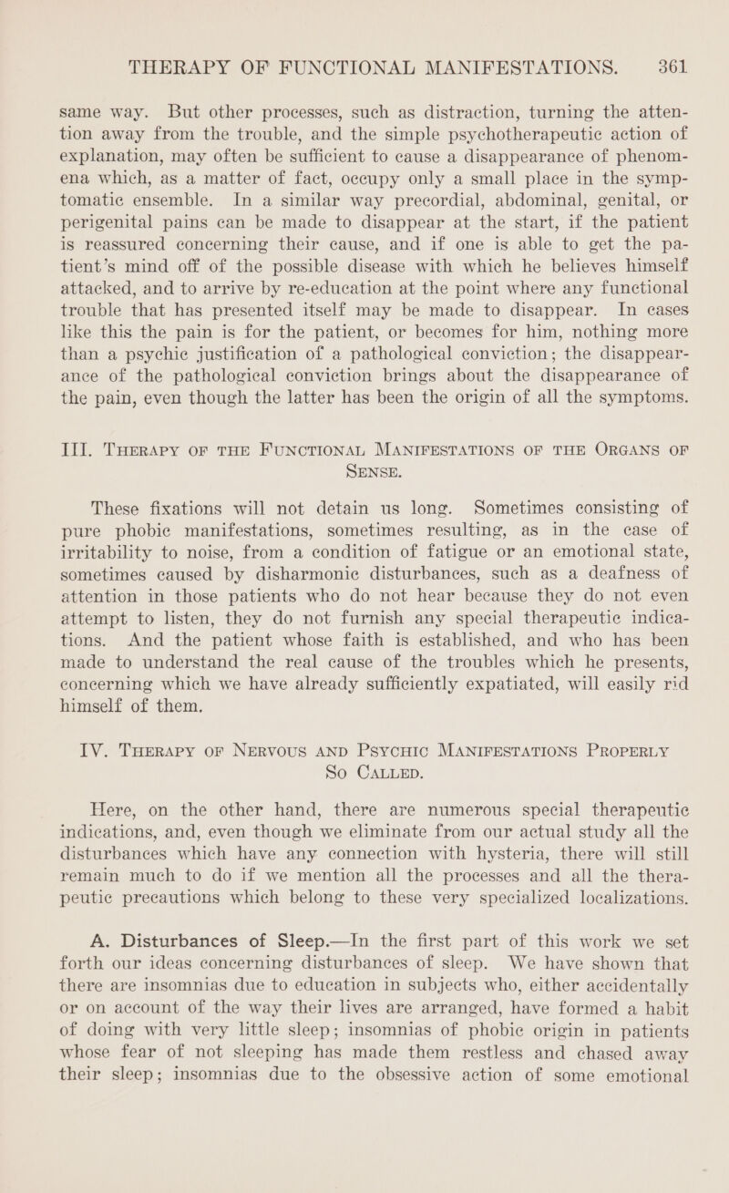 same way. But other processes, such as distraction, turning the atten- tion away from the trouble, and the simple psychotherapeutic action of explanation, may often be sufficient to cause a disappearance of phenom- ena which, as a matter of fact, occupy only a small place in the symp- tomatic ensemble. In a similar way precordial, abdominal, genital, or perigenital pains can be made to disappear at the start, if the patient is reassured concerning their cause, and if one is able to get the pa- tient’s mind off of the possible disease with which he believes himself attacked, and to arrive by re-education at the point where any functional trouble that has presented itself may be made to disappear. In cases like this the pain is for the patient, or becomes for him, nothing more than a psychic justification of a pathological conviction; the disappear- ance of the pathological conviction brings about the disappearance of the pain, even though the latter has been the origin of all the symptoms. III. THERAPY OF THE FUNCTIONAL MANIFESTATIONS OF THE ORGANS OF SENSE. These fixations will not detain us long. Sometimes consisting of pure phobie manifestations, sometimes resulting, as in the case of irritability to noise, from a condition of fatigue or an emotional state, sometimes caused by disharmonic disturbances, such as a deafness of attention in those patients who do not hear because they do not even attempt to listen, they do not furnish any special therapeutic indica- tions. And the patient whose faith is established, and who has been made to understand the real cause of the troubles which he presents, concerning which we have already sufficiently expatiated, will easily rid himself of them. IV. THERAPY oF NERVOUS AND PsycHic MANIFESTATIONS PROPERLY So CALLED. Here, on the other hand, there are numerous special therapeutic indications, and, even though we eliminate from our actual study all the disturbances which have any connection with hysteria, there will still remain much to do if we mention all the processes and all the thera- peutic precautions which belong to these very specialized localizations. A. Disturbances of Sleep.—In the first part of this work we set forth our ideas concerning disturbances of sleep. We have shown that there are insomnias due to education in subjects who, either accidentally or on account of the way their lives are arranged, have formed a habit of doing with very little sleep; insomnias of phobic origin in patients whose fear of not sleeping has made them restless and chased away their sleep; insomnias due to the obsessive action of some emotional