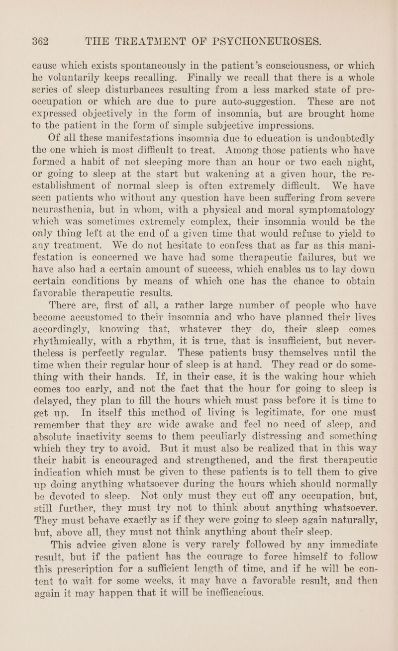 cause which exists spontaneously in the patient’s consciousness, or which he voluntarily keeps recalling. Finally we recall that there is a whole series of sleep disturbances resulting from a less marked state of pre- occupation or which are due to pure auto-suggestion. These are not expressed objectively in the form of insomnia, but are brought home to the patient in the form of simple subjective impressions. Of all these manifestations insomnia due to education is undoubtedly the one which is most difficult to treat. Among those patients who have formed a habit of not sleeping more than an hour or two each night, or going to sleep at the start but wakening at a given hour, the re- establishment of normal sleep is often extremely difficult. We have seen patients who without any question have been suffering from severe neurasthenia, but in whom, with a physical and moral symptomatology which was sometimes extremely complex, their insomnia would be the only thing left at the end of a given time that would refuse to yield to any treatment. We do not hesitate to confess that as far as this mani- festation is concerned we have had some therapeutic failures, but we have also had a certain amount of success, which enables us to lay down certain conditions by means of which one has the chance to obtain favorable therapeutic results. There are, first of all, a rather large number of people who have become accustomed to their insomnia and who have planned their lives accordingly, knowing that, whatever they do, their sleep comes rhythmically, with a rhythm, it is true, that is insufficient, but never- theless is perfectly regular. These patients busy themselves until the time when their regular hour of sleep is at hand. They read or do some- thing with their hands. If, in their case, it is the waking hour which comes too early, and not the fact that the hour for going to sleep is delayed, they plan to fill the hours which must pass before it is time to get up. In itself this method of living is legitimate, for one must remember that they are wide awake and feel no need of sleep, and absolute inactivity seems to them peculiarly distressing and something which they try to avoid. But it must also be realized that in this way their habit is encouraged and strengthened, and the first therapeutic indication which must be given to these patients is to tell them to give up doing anything whatsoever during the hours which should normally be devoted to sleep. Not only must they cut off any occupation, but, still further, they must try not to think about anything whatsoever. They must behave exactly as if they were going to sleep again naturally, but, above all, they must not think anything about their sleep. This advice given alone is very rarely followed by any immediate result, but if the patient has the courage to force himself to follow this prescription for a sufficient length of time, and if he will be con- tent to wait for some weeks, it may have a favorable result, and then again it may happen that it will be inefficacious.