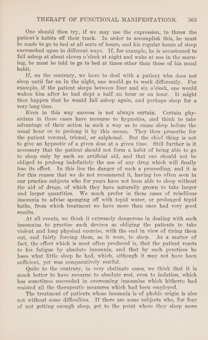 One should then try, if we may use the expression, to throw the patient’s habits off their track. In order to accomplish this, he must be made to go to bed at all sorts of hours, and his regular hours of sleep encroached upon in different ways. If, for example, he is accustomed to fall asleep at about eleven o’clock at night and wake at one in the morn- ing, he must be told to go to bed at times other than those of his usual habit. If, on the contrary, we have to deal with a patient who does not sleep until far on in the night, one would go to work differently. For example, if the patient sleeps between four and six o’clock, one would waken him after he had slept a half an hour or an hour. It might then happen that he would fall asleep again, and perhaps sleep for a very long time. Even in this way success is not always certain. Certain phy- sicians in these cases have recourse to hypnotics, and think to take advantage of their action in such a way as to cause sleep before the usual hour or to prolong it by this means. They then prescribe for the patient veronal, trional, or sulphonal. But the chief thing is not to give an hypnotic of a given dose at a given time. Still further is it necessary that the patient should not form a habit of being able to go to sleep only by such an artificial aid, and that one should not be obliged to prolong indefinitely the use of any drug which will finally lose its effect. In this hes the danger of such a proceeding, and it is for this reason that we do not recommend it, having too often seen in our practice subjects who for years have not been able to sleep without the aid of drugs, of which they have naturally grown to take larger and larger quantities. We much prefer in these cases of rebellious insomnia to advise sponging off with tepid water, or prolonged tepid baths, from which treatment we have more than once had very good results. At all events, we think it extremely dangerous in dealing with such insomnias to practise such devices as obliging the patients to take violent and long physical exercise, with the end in view of tiring them out, and fairly forcing them, as it were, to sleep. As a matter of fact, the effect which is most often produced is, that the patient reacts to his fatigue by absolute insomnia, and that by such practices he loses what little sleep he had, which, although it may not have been sufficient, yet was comparatively restful. Quite to the contrary, in very obstinate cases, we think that it is much better to have recourse to absolute rest, even to isolation, which has sometimes succeeded in overcoming insomnias which hitherto had resisted all the therapeutic measures which had been employed. The treatment of patients whose insomnia is of phobic origin is also not without some difficulties. If there are some subjects who, for fear of not getting enough sleep, get to the point where they sleep more