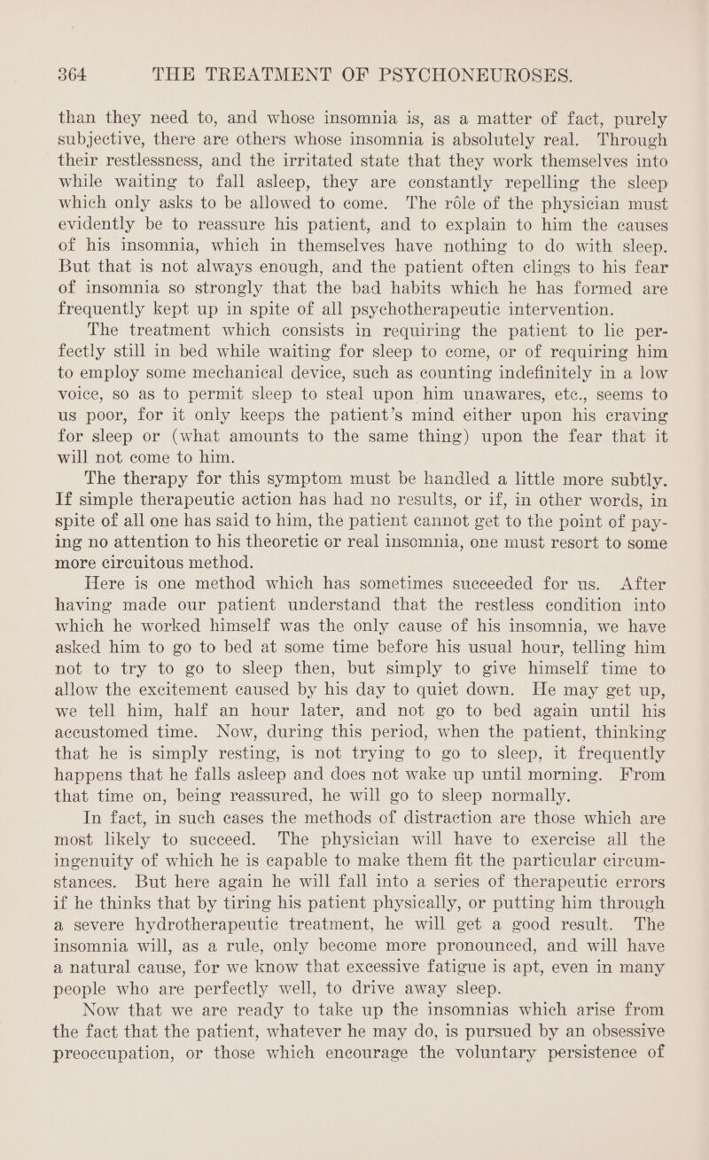 than they need to, and whose insomnia is, as a matter of fact, purely subjective, there are others whose insomnia is absolutely real. Through their restlessness, and the irritated state that they work themselves into while waiting to fall asleep, they are constantly repelling the sleep which only asks to be allowed to come. The rôle of the physician must evidently be to reassure his patient, and to explain to him the causes of his insomnia, which in themselves have nothing to do with sleep. But that is not always enough, and the patient often clings to his fear of insomnia so strongly that the bad habits which he has formed are frequently kept up in spite of all psychotherapeutic intervention. The treatment which consists in requiring the patient to lie per- fectly still in bed while waiting for sleep to come, or of requiring him to employ some mechanical device, such as counting indefinitely in a low voice, so as to permit sleep to steal upon him unawares, etc., seems to us poor, for it only keeps the patient’s mind either upon his craving for sleep or (what amounts to the same thing) upon the fear that it will not come to him. The therapy for this symptom must be handled a little more subtly. If simple therapeutic action has had no results, or if, in other words, in spite of all one has said to him, the patient cannot get to the point of pay- ing no attention to his theoretic or real insomnia, one must resort to some more circuitous method. Here is one method which has sometimes succeeded for us. After having made our patient understand that the restless condition into which he worked himself was the only cause of his insomnia, we have asked him to go to bed at some time before his usual hour, telling him not to try to go to sleep then, but simply to give himself time to allow the excitement caused by his day to quiet down. He may get up, we tell him, half an hour later, and not go to bed again until his accustomed time. Now, during this period, when the patient, thinking that he is simply resting, is not trying to go to sleep, it frequently happens that he falls asleep and does not wake up until morning. From that time on, being reassured, he will go to sleep normally. In fact, in such cases the methods of distraction are those which are most likely to succeed. The physician will have to exercise all the ingenuity of which he is capable to make them fit the particular circum- stances. But here again he will fall into a series of therapeutic errors if he thinks that by tiring his patient physically, or putting him through a severe hydrotherapeutic treatment, he will get a good result. The insomnia will, as a rule, only become more pronounced, and will have a natural cause, for we know that excessive fatigue is apt, even in many people who are perfectly well, to drive away sleep. Now that we are ready to take up the insomnias which arise from the fact that the patient, whatever he may do, is pursued by an obsessive preoccupation, or those which encourage the voluntary persistence of