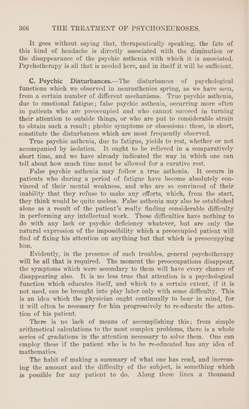 It goes without saying that, therapeutically speaking, the fate of this kind of headache is directly associated with the diminution or the disappearance of the psychic asthenia with which it is associated. Psychotherapy is all that is needed here, and in itself it will be sufficient. C. Psychic Disturbances.—The disturbances of psychological functions which we observed in neurasthenics spring, as we have seen, from a certain number of different mechanisms. True psychic asthenia, due to emotional fatigue; false psychic asthenia, occurring more often in patients who are preoccupied and who cannot succeed in turning their attention to outside things, or who are put to considerable strain to obtain such a result; phobic symptoms or obsessions: these, in short, constitute the disturbances which are most frequently observed. True psychic asthenia, due to fatigue, yields to rest, whether or not accompanied by isolation. It ought to be relieved in a comparatively short time, and we have already indicated the way in which one can tell about how much time must be allowed for a curative rest. False psychic asthenia may follow a true asthenia. It occurs in patients who during a period of fatigue have become absolutely con- vinced of their mental weakness, and who are so convinced of their inability that they refuse to make any efforts, which, from the start, they think would be quite useless. False asthenia may also be established alone as a result of the patient’s really finding considerable difficulty in performing any intellectual work. These difficulties have nothing to do with any lack or psychic deficiency whatever, but are only the natural expression of the impossibility which a preoccupied patient will find of fixing his attention on anything but that which is preoccupying him. Evidently, in the presence of such troubles, general psychotherapy will be all that is required. The moment the preoccupations disappear, the symptoms which were secondary to them will have every chance of disappearing also. It is no less true that attention is a psychological function which educates itself, and which to a certain extent, if it is not used, can be brought into play later only with some difficulty. This is an idea which the physician ought continually to bear in mind, for it will often be necessary for him progressively to re-educate the atten- tion of his patient. There is no lack of means of accomplishing this; from simple arithmetical calculations to the most complex problems, there is a whole series of gradations in the attention necessary to solve them. One can employ these if the patient who is to be re-educated has any idea of mathematics. The habit of making a summary of what one has read, and increas- ing the amount and the difficulty of the subject, 1s something which is possible for any patient to do. Along these lines a thousand