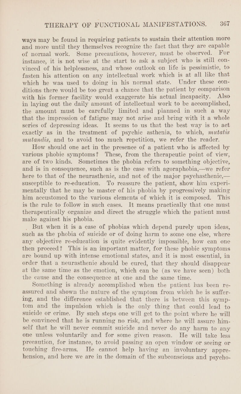 ways may be found in requiring patients to sustain their attention more and more until they themselves recognize the fact that they are capable of normal work. Some precautions, however, must be observed. For instance, it is not wise at the start to ask a subject who is still con- vinced of his helplessness, and whose outlook on life is pessimistic, to fasten his attention on any intellectual work which is at all like that which he was used to doing in his normal state. Under these con- ditions there would be too great a chance that the patient by comparison with his former facility would exaggerate his actual incapacity. Also in laying out the daily amount of intellectual work to be accomplished, the amount must be carefully limited and planned in such a way that the impression of fatigue may not arise and bring with it a whole series of depressing ideas. It seems to us that the best way is to act exactly as in the treatment of psychic asthenia, to which, mutatis mutandis, and to avoid too much repetition, we refer the reader. How should one act in the presence of a patient who is affected by various phobic symptoms? These, from the therapeutic point of view, are of two kinds. Sometimes the phobia refers to something objective, and is in consequence, such as is the case with agoraphobia,—we refer here to that of the neurasthenic, and not of the major psychasthenic,— susceptible to re-education. To reassure the patient, show him experi- mentally that he may be master of his phobia by progressively making him accustomed to the various elements of which it is composed. This is the rule to follow in such cases. It means practically that one must therapeutically organize and direct the struggle which the patient must make against his phobia. But when it is a case of phobias which depend purely upon ideas, such as the phobia of suicide or of doing harm to some one else, where any objective re-education is quite evidently impossible, how can one then proceed? This is an important matter, for these phobic symptoms are bound up with intense emotional states, and it is most essential, in order that a neurasthenic should be cured, that they should disappear at the same time as the emotion, which can be (as we have seen) both the cause and the consequence at one and the same time. Something is already accomplished when the patient has been re- assured and shown the nature of the symptom from which he is suffer- ing, and the difference established that there is between this symp- tom and the impulsion which is the only thing that could lead to suicide or crime. By such steps one will get to the point where he will be convinced that he is running no risk, and where he will assure him- : self that he will never commit suicide and never do any harm to any one unless voluntarily and for some given reason. He will take less precaution, for instance, to avoid passing an open window or seeing or touching fire-arms. He cannot help having an involuntary appre- hension, and here we are in the domain of the subconscious and psycho-