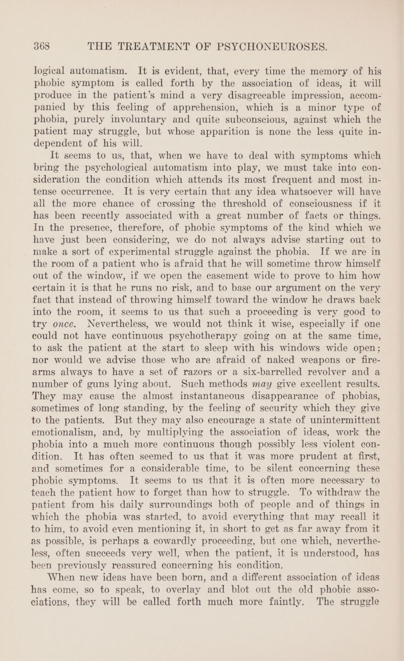 logical automatism. It is evident, that, every time the memory of his phobic symptom is called forth by the association of ideas, it will produce in the patient’s mind a very disagreeable impression, accom- panied by this feeling of apprehension, which is a minor type of phobia, purely involuntary and quite subconscious, against which the patient may struggle, but whose apparition is none the less quite in- dependent of his will. It seems to us, that, when we have to deal with symptoms which bring the psychological automatism into play, we must take into con- sideration the condition which attends its most frequent and most in- tense occurrence. It is very certain that any idea whatsoever will have all the more chance of crossing the threshold of consciousness if it has been recently associated with a great number of facts or things. In the presence, therefore, of phobic symptoms of the kind which we have just been considering, we do not always advise starting out to make a sort of experimental struggle against the phobia. If we are in the room of a patient who is afraid that he will sometime throw himself out of the window, if we open the casement wide to prove to him how certain it is that he runs no risk, and to base our argument on the very fact that instead of throwing himself toward the window he draws back into the room, it seems to us that such a proceeding is very good to try once. Nevertheless, we would not think it wise, especially if one could not have continuous psychotherapy going on at the same time, to ask the patient at the start to sleep with his windows wide open; nor would we advise those who are afraid of naked weapons or fire- arms always to have a set of razors or a six-barrelled revolver and a number of guns lying about. Such methods may give excellent results. They may cause the almost instantaneous disappearance of phobias, sometimes of long standing, by the feeling of security which they give to the patients. But they may also encourage a state of unintermittent emotionalism, and, by multiplying the association of ideas, work the phobia into a much more continuous though possibly less violent con- dition. It has often seemed to us that it was more prudent at first, and sometimes for a considerable time, to be silent concerning these phobie symptoms. It seems to us that it is often more necessary to teach the patient how to forget than how to struggle. To withdraw the patient from his daily surroundings both of people and of things in which the phobia was started, to avoid everything that may recall it to him, to avoid even mentioning it, in short to get as far away from it as possible, is perhaps a cowardly proceeding, but one which, neverthe- less, often succeeds very well, when the patient, it is understood, has been previously reassured concerning his condition. When new ideas have been born, and a different association of ideas has come, so to speak, to overlay and blot out the old phobic asso- ciations, they will be called forth much more faintly. The struggle